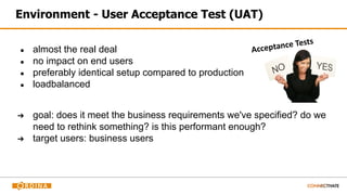 Environment - User Acceptance Test (UAT)
● almost the real deal
● no impact on end users
● preferably identical setup compared to production
● loadbalanced
➔ goal: does it meet the business requirements we've specified? do we
need to rethink something? is this performant enough?
➔ target users: business users
 