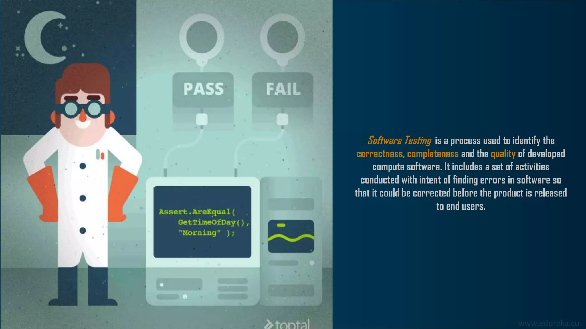 www.edureka.co
Software Testing is a process used to identify the
correctness, completeness and the quality of developed
compute software. It includes a set of activities
conducted with intent of finding errors in software so
that it could be corrected before the product is released
to end users.
 