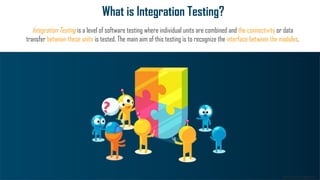 www.edureka.co
What is Integration Testing?
Integration Testing is a level of software testing where individual units are combined and the connectivity or data
transfer between these units is tested. The main aim of this testing is to recognize the interface between the modules.
 