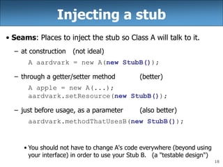 18
Injecting a stub
• Seams: Places to inject the stub so Class A will talk to it.
– at construction (not ideal)
A aardvark = new A(new StubB());
– through a getter/setter method (better)
A apple = new A(...);
aardvark.setResource(new StubB());
– just before usage, as a parameter (also better)
aardvark.methodThatUsesB(new StubB());
• You should not have to change A's code everywhere (beyond using
your interface) in order to use your Stub B. (a "testable design")
 