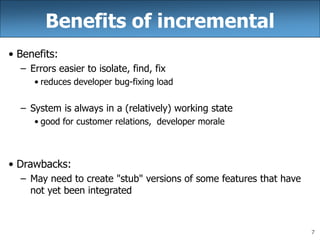 7
Benefits of incremental
• Benefits:
– Errors easier to isolate, find, fix
• reduces developer bug-fixing load
– System is always in a (relatively) working state
• good for customer relations, developer morale
• Drawbacks:
– May need to create "stub" versions of some features that have
not yet been integrated
 