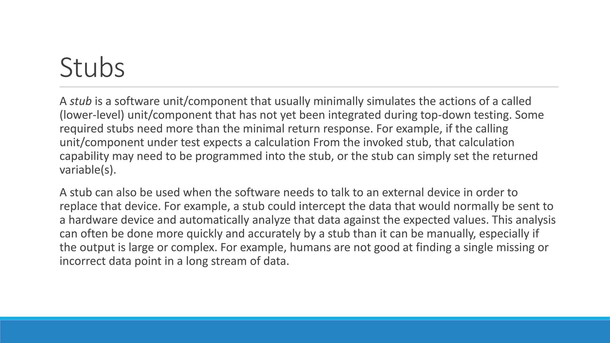 Stubs
A stub is a software unit/component that usually minimally simulates the actions of a called
(lower-level) unit/component that has not yet been integrated during top-down testing. Some
required stubs need more than the minimal return response. For example, if the calling
unit/component under test expects a calculation From the invoked stub, that calculation
capability may need to be programmed into the stub, or the stub can simply set the returned
variable(s).
A stub can also be used when the software needs to talk to an external device in order to
replace that device. For example, a stub could intercept the data that would normally be sent to
a hardware device and automatically analyze that data against the expected values. This analysis
can often be done more quickly and accurately by a stub than it can be manually, especially if
the output is large or complex. For example, humans are not good at finding a single missing or
incorrect data point in a long stream of data.
 