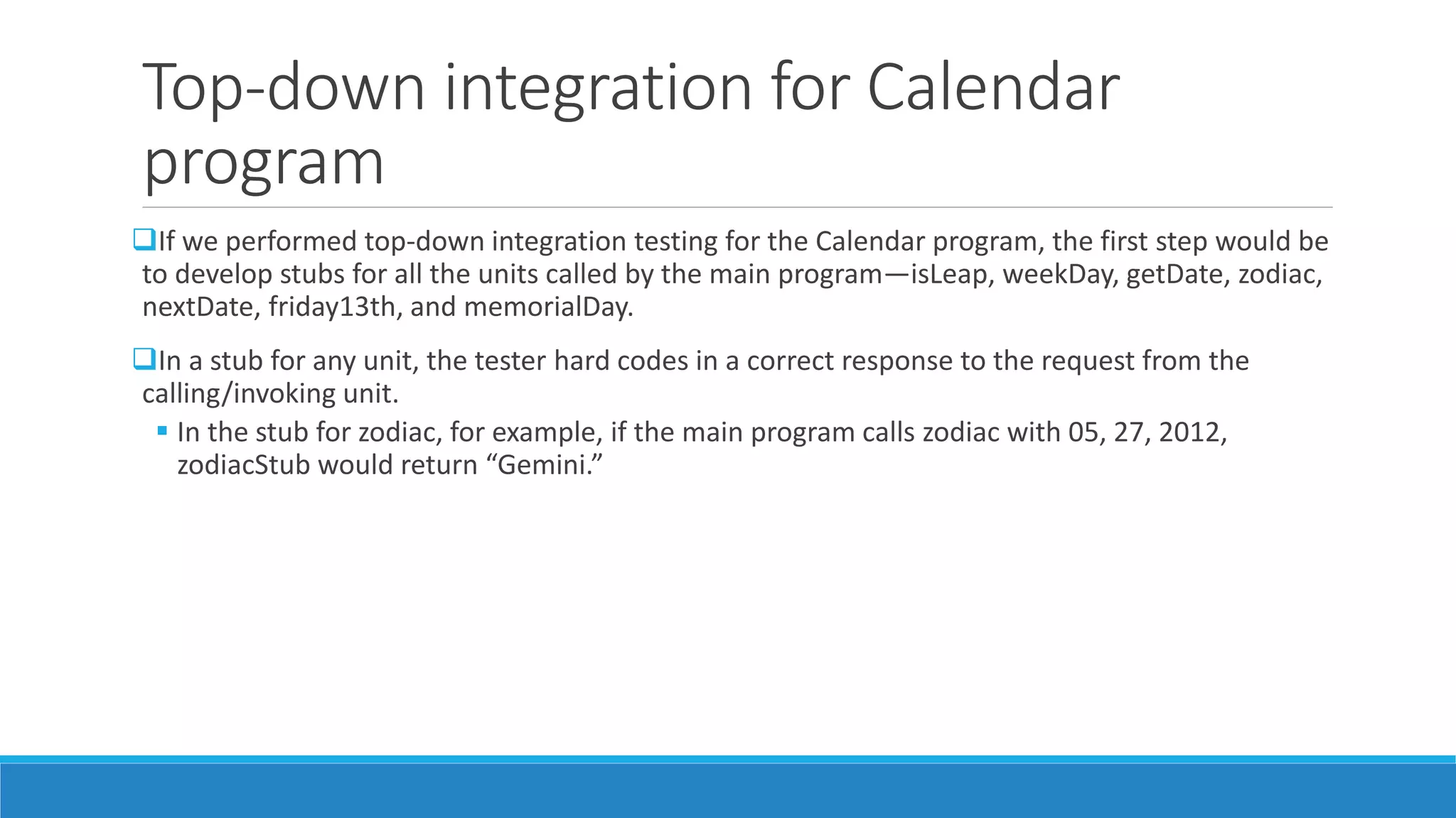 Top-down integration for Calendar
program
If we performed top-down integration testing for the Calendar program, the first step would be
to develop stubs for all the units called by the main program—isLeap, weekDay, getDate, zodiac,
nextDate, friday13th, and memorialDay.
In a stub for any unit, the tester hard codes in a correct response to the request from the
calling/invoking unit.
 In the stub for zodiac, for example, if the main program calls zodiac with 05, 27, 2012,
zodiacStub would return “Gemini.”
 