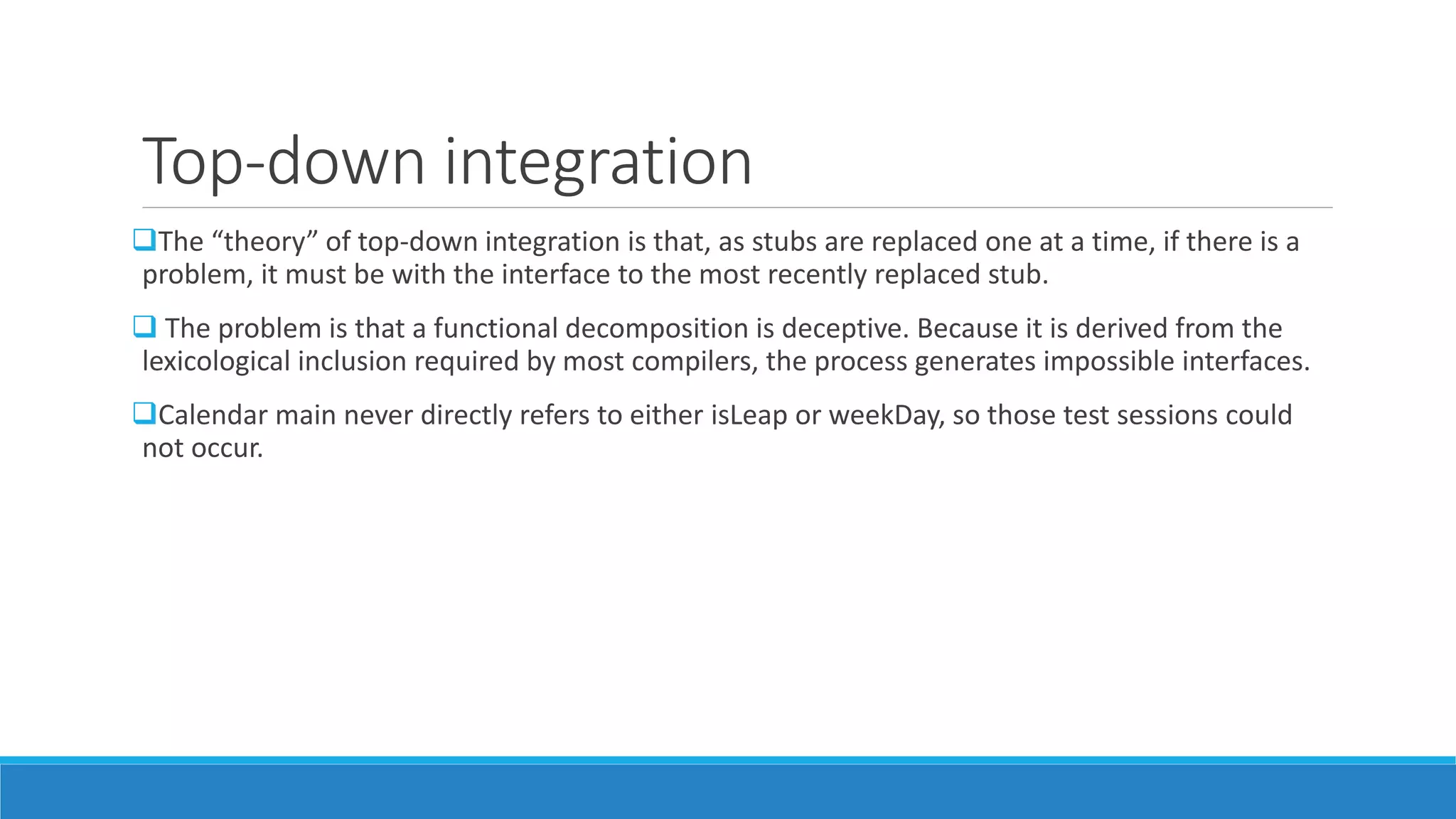 Top-down integration
The “theory” of top-down integration is that, as stubs are replaced one at a time, if there is a
problem, it must be with the interface to the most recently replaced stub.
 The problem is that a functional decomposition is deceptive. Because it is derived from the
lexicological inclusion required by most compilers, the process generates impossible interfaces.
Calendar main never directly refers to either isLeap or weekDay, so those test sessions could
not occur.
 
