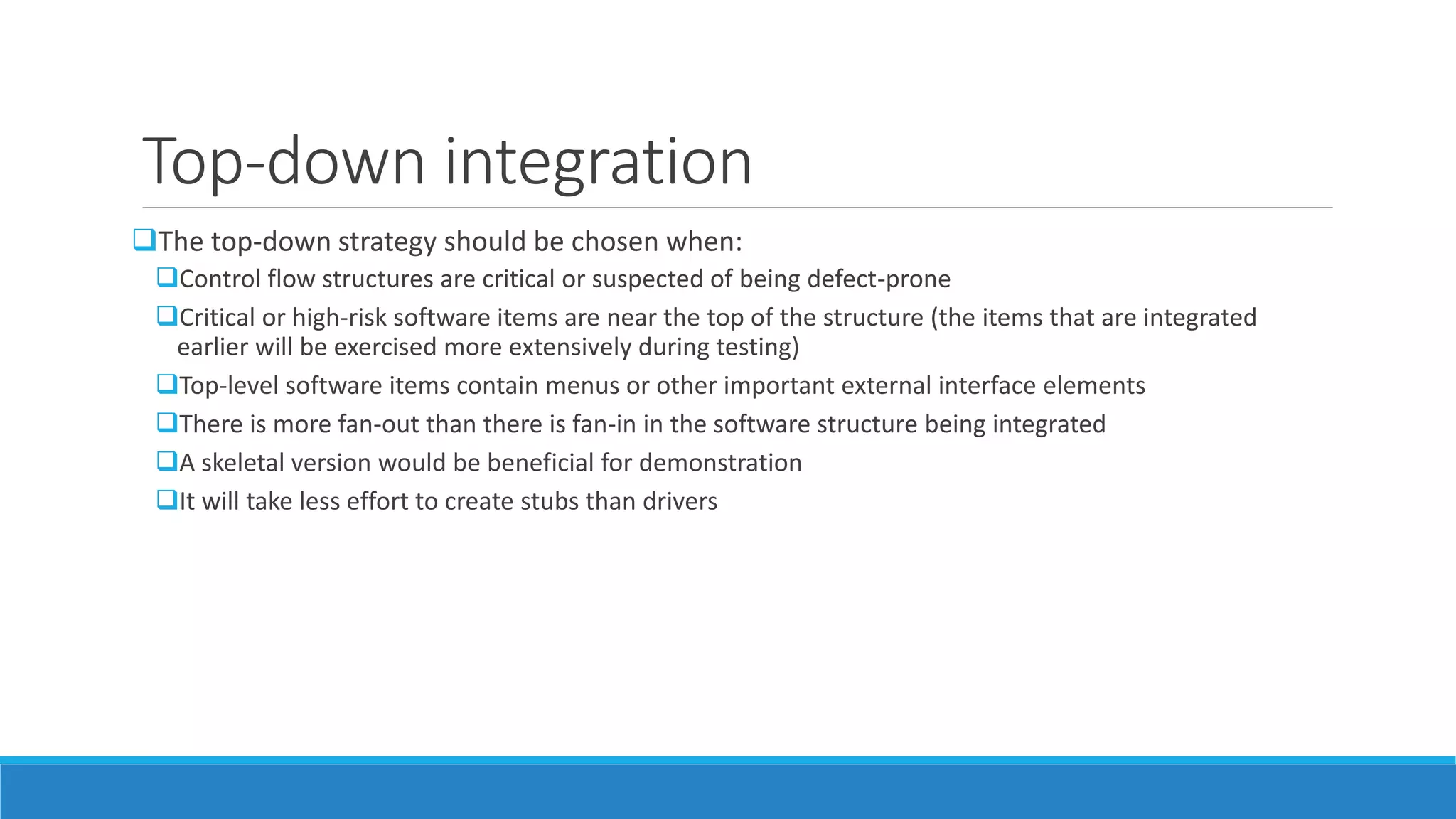 Top-down integration
The top-down strategy should be chosen when:
Control flow structures are critical or suspected of being defect-prone
Critical or high-risk software items are near the top of the structure (the items that are integrated
earlier will be exercised more extensively during testing)
Top-level software items contain menus or other important external interface elements
There is more fan-out than there is fan-in in the software structure being integrated
A skeletal version would be beneficial for demonstration
It will take less effort to create stubs than drivers
 
