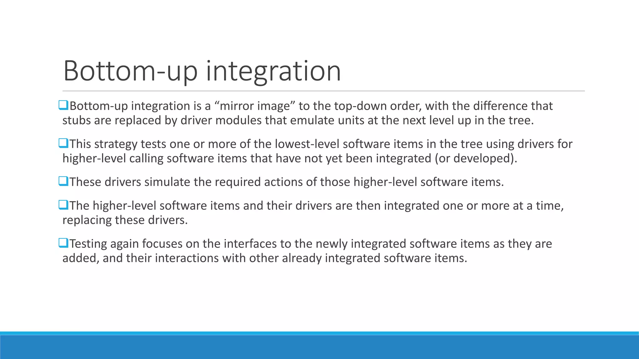 Bottom-up integration
Bottom-up integration is a “mirror image” to the top-down order, with the difference that
stubs are replaced by driver modules that emulate units at the next level up in the tree.
This strategy tests one or more of the lowest-level software items in the tree using drivers for
higher-level calling software items that have not yet been integrated (or developed).
These drivers simulate the required actions of those higher-level software items.
The higher-level software items and their drivers are then integrated one or more at a time,
replacing these drivers.
Testing again focuses on the interfaces to the newly integrated software items as they are
added, and their interactions with other already integrated software items.
 