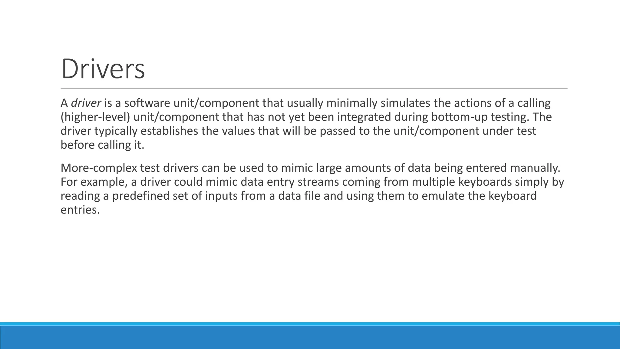 Drivers
A driver is a software unit/component that usually minimally simulates the actions of a calling
(higher-level) unit/component that has not yet been integrated during bottom-up testing. The
driver typically establishes the values that will be passed to the unit/component under test
before calling it.
More-complex test drivers can be used to mimic large amounts of data being entered manually.
For example, a driver could mimic data entry streams coming from multiple keyboards simply by
reading a predefined set of inputs from a data file and using them to emulate the keyboard
entries.
 