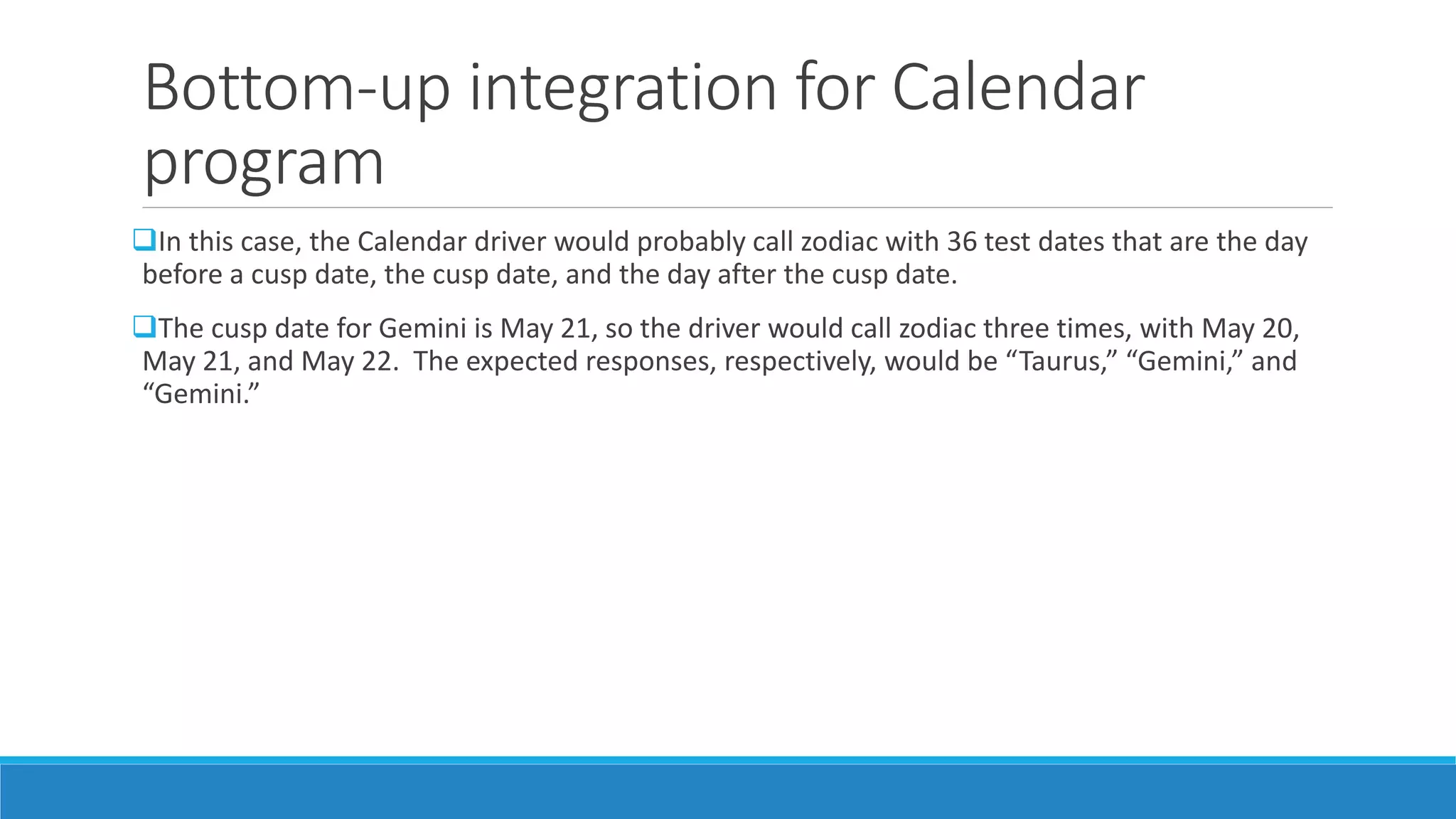 Bottom-up integration for Calendar
program
In this case, the Calendar driver would probably call zodiac with 36 test dates that are the day
before a cusp date, the cusp date, and the day after the cusp date.
The cusp date for Gemini is May 21, so the driver would call zodiac three times, with May 20,
May 21, and May 22. The expected responses, respectively, would be “Taurus,” “Gemini,” and
“Gemini.”
 