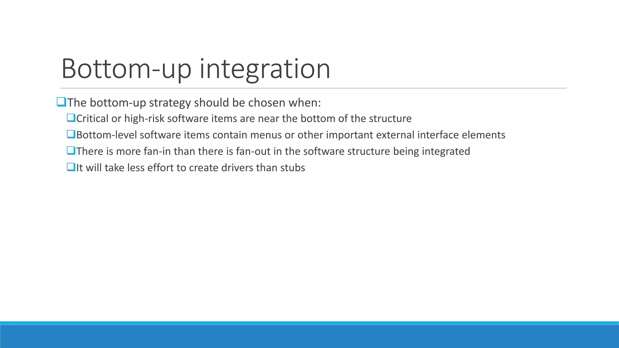 Bottom-up integration
The bottom-up strategy should be chosen when:
Critical or high-risk software items are near the bottom of the structure
Bottom-level software items contain menus or other important external interface elements
There is more fan-in than there is fan-out in the software structure being integrated
It will take less effort to create drivers than stubs
 