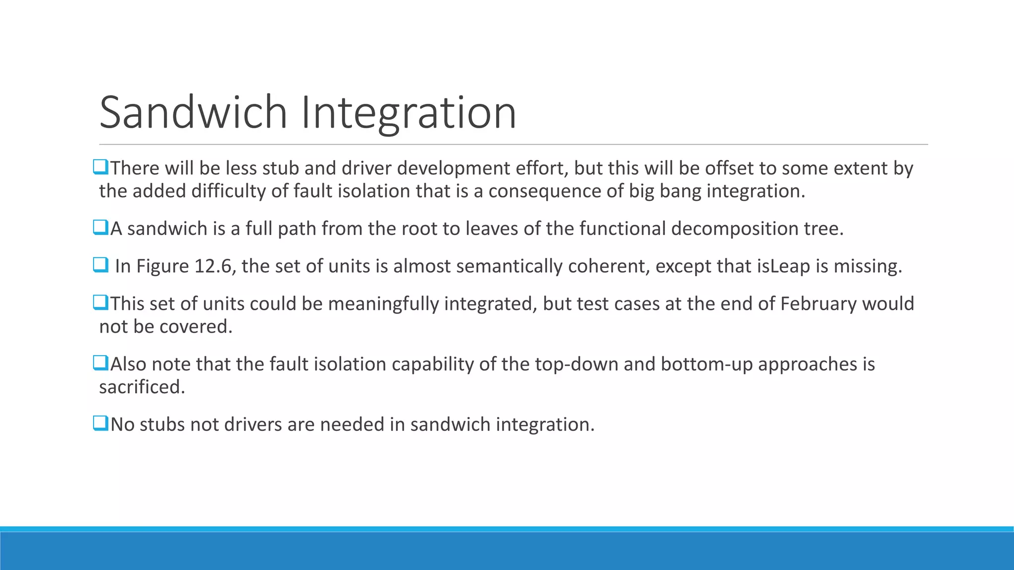 Sandwich Integration
There will be less stub and driver development effort, but this will be offset to some extent by
the added difficulty of fault isolation that is a consequence of big bang integration.
A sandwich is a full path from the root to leaves of the functional decomposition tree.
 In Figure 12.6, the set of units is almost semantically coherent, except that isLeap is missing.
This set of units could be meaningfully integrated, but test cases at the end of February would
not be covered.
Also note that the fault isolation capability of the top-down and bottom-up approaches is
sacrificed.
No stubs not drivers are needed in sandwich integration.
 
