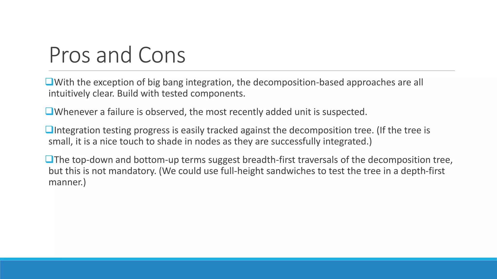 Pros and Cons
With the exception of big bang integration, the decomposition-based approaches are all
intuitively clear. Build with tested components.
Whenever a failure is observed, the most recently added unit is suspected.
Integration testing progress is easily tracked against the decomposition tree. (If the tree is
small, it is a nice touch to shade in nodes as they are successfully integrated.)
The top-down and bottom-up terms suggest breadth-first traversals of the decomposition tree,
but this is not mandatory. (We could use full-height sandwiches to test the tree in a depth-first
manner.)
 