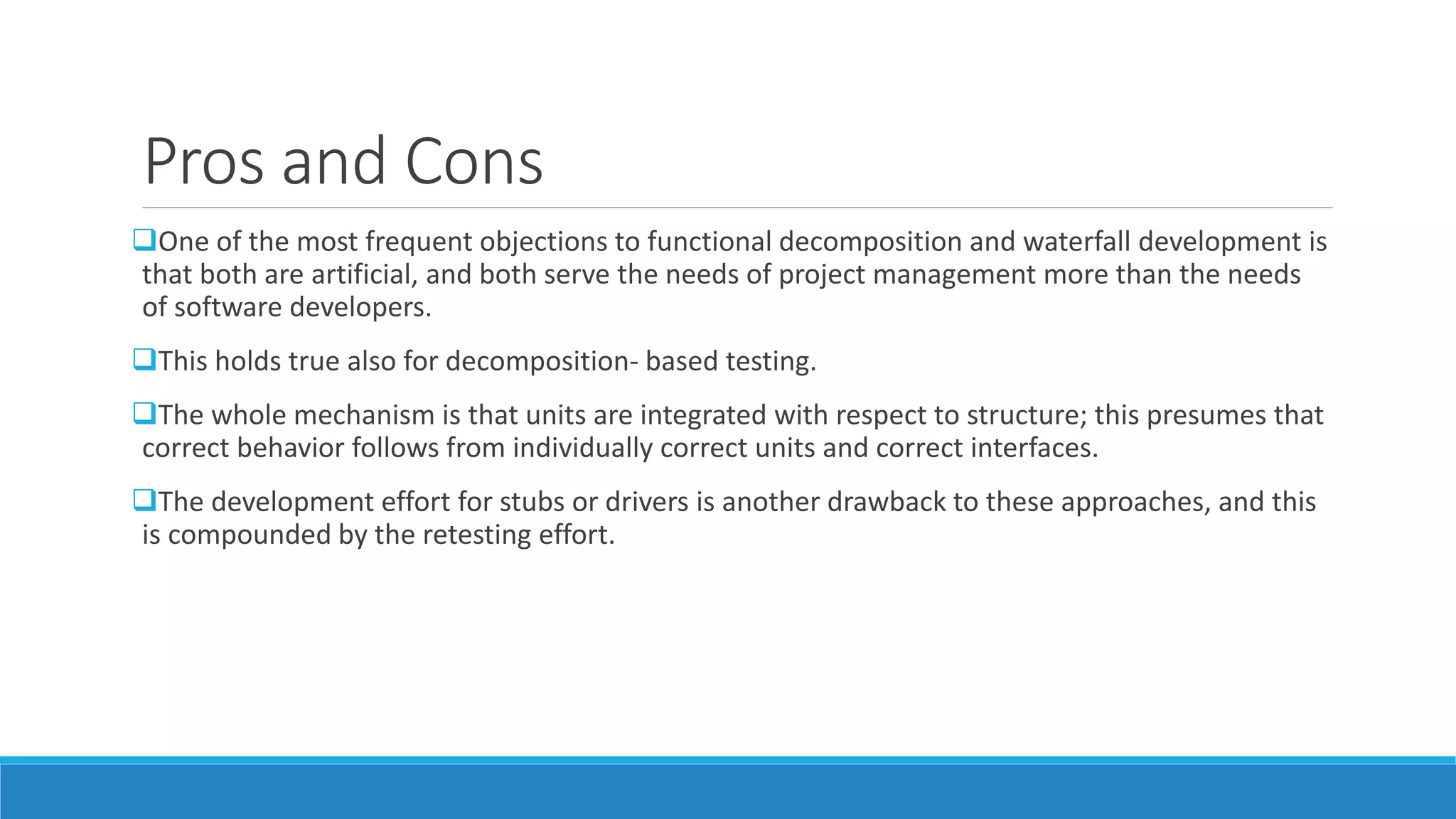 Pros and Cons
One of the most frequent objections to functional decomposition and waterfall development is
that both are artificial, and both serve the needs of project management more than the needs
of software developers.
This holds true also for decomposition- based testing.
The whole mechanism is that units are integrated with respect to structure; this presumes that
correct behavior follows from individually correct units and correct interfaces.
The development effort for stubs or drivers is another drawback to these approaches, and this
is compounded by the retesting effort.
 