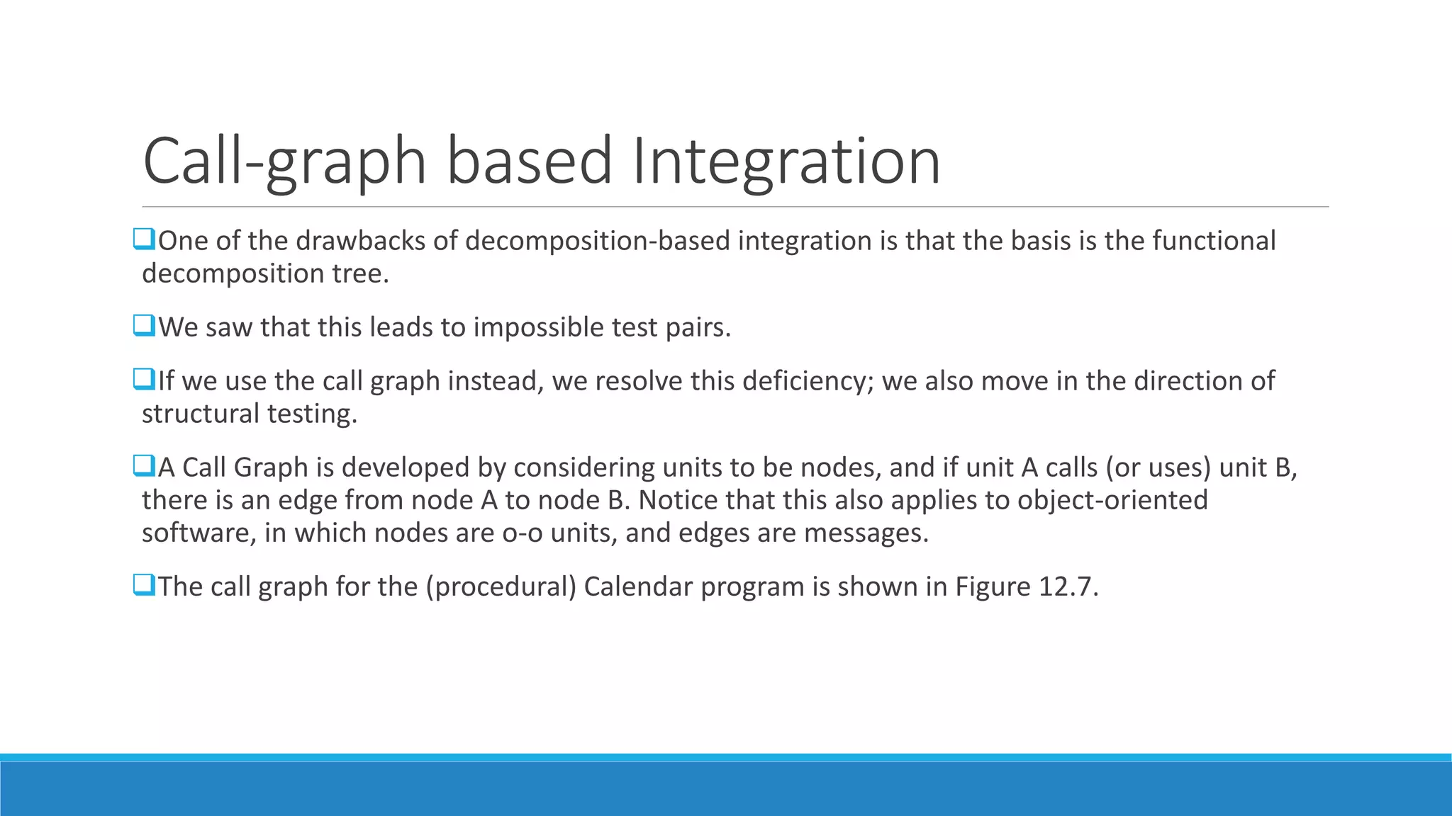 Call-graph based Integration
One of the drawbacks of decomposition-based integration is that the basis is the functional
decomposition tree.
We saw that this leads to impossible test pairs.
If we use the call graph instead, we resolve this deficiency; we also move in the direction of
structural testing.
A Call Graph is developed by considering units to be nodes, and if unit A calls (or uses) unit B,
there is an edge from node A to node B. Notice that this also applies to object-oriented
software, in which nodes are o-o units, and edges are messages.
The call graph for the (procedural) Calendar program is shown in Figure 12.7.
 