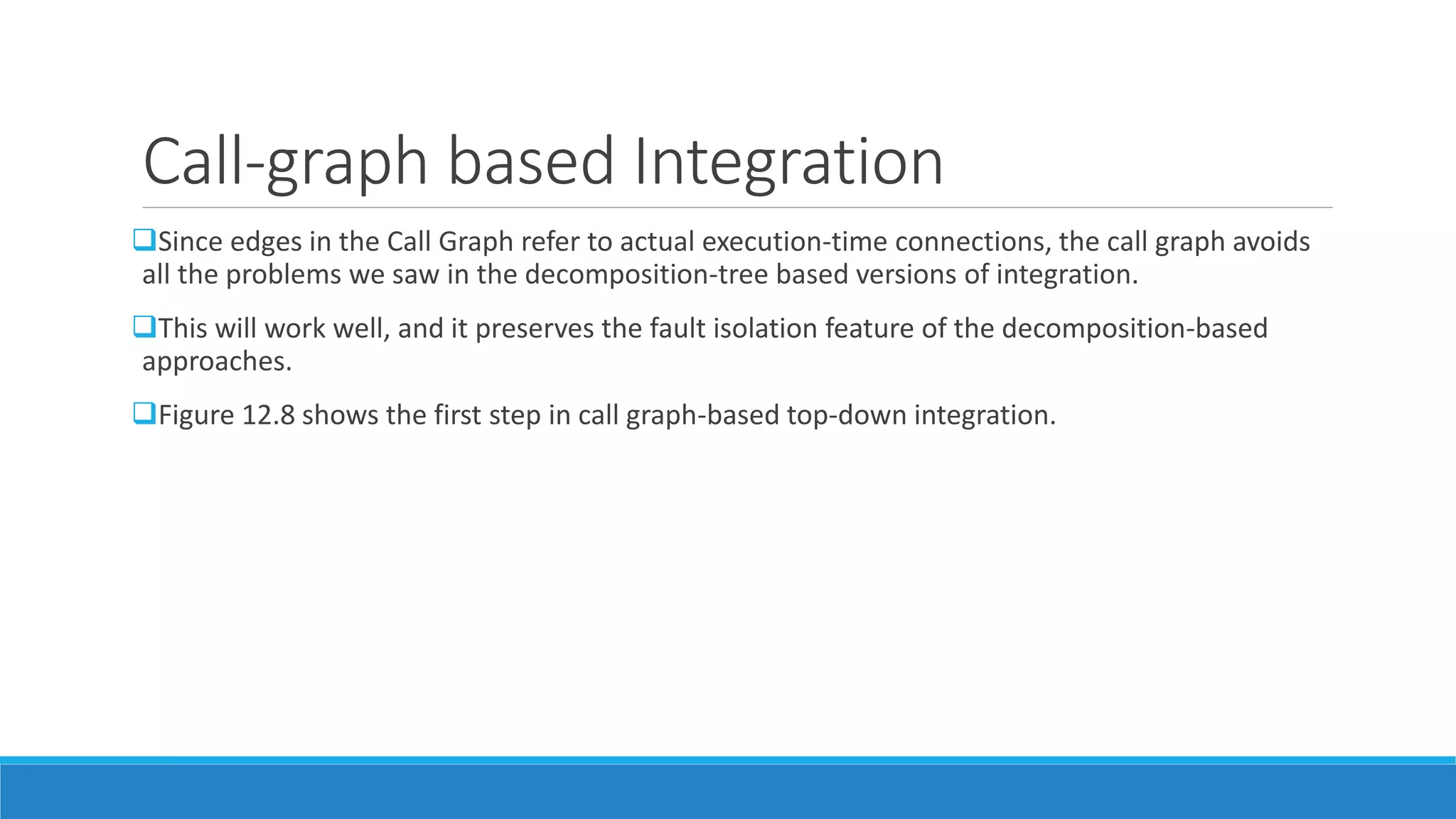 Call-graph based Integration
Since edges in the Call Graph refer to actual execution-time connections, the call graph avoids
all the problems we saw in the decomposition-tree based versions of integration.
This will work well, and it preserves the fault isolation feature of the decomposition-based
approaches.
Figure 12.8 shows the first step in call graph-based top-down integration.
 
