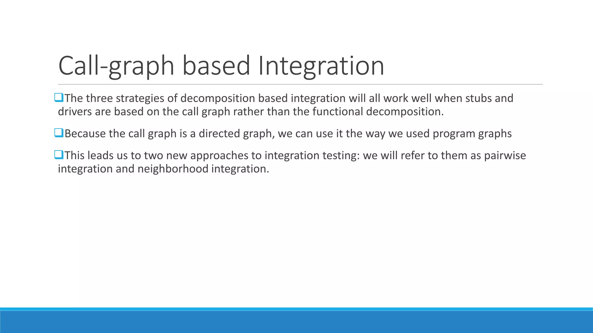 Call-graph based Integration
The three strategies of decomposition based integration will all work well when stubs and
drivers are based on the call graph rather than the functional decomposition.
Because the call graph is a directed graph, we can use it the way we used program graphs
This leads us to two new approaches to integration testing: we will refer to them as pairwise
integration and neighborhood integration.
 