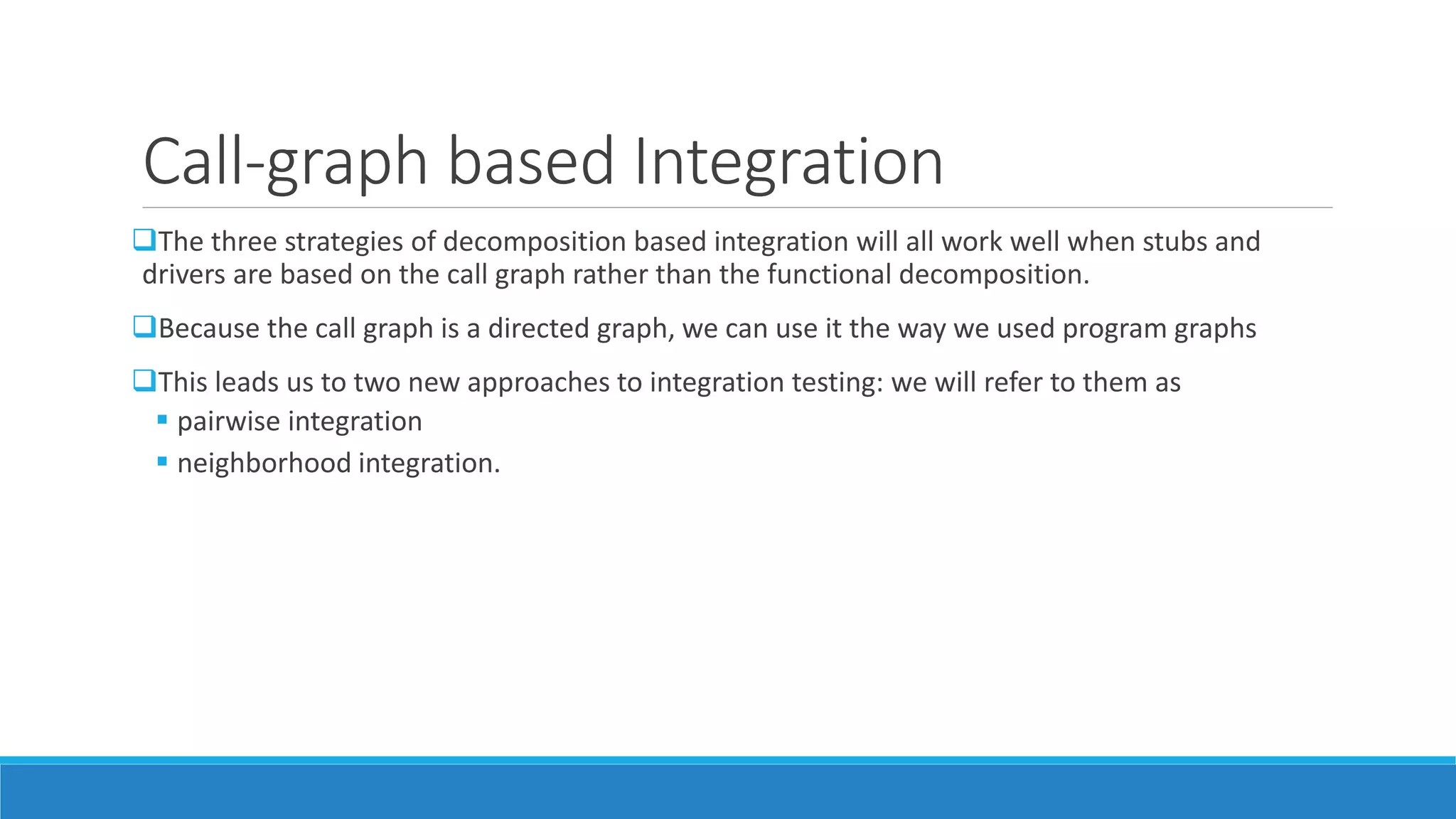Call-graph based Integration
The three strategies of decomposition based integration will all work well when stubs and
drivers are based on the call graph rather than the functional decomposition.
Because the call graph is a directed graph, we can use it the way we used program graphs
This leads us to two new approaches to integration testing: we will refer to them as
 pairwise integration
 neighborhood integration.
 