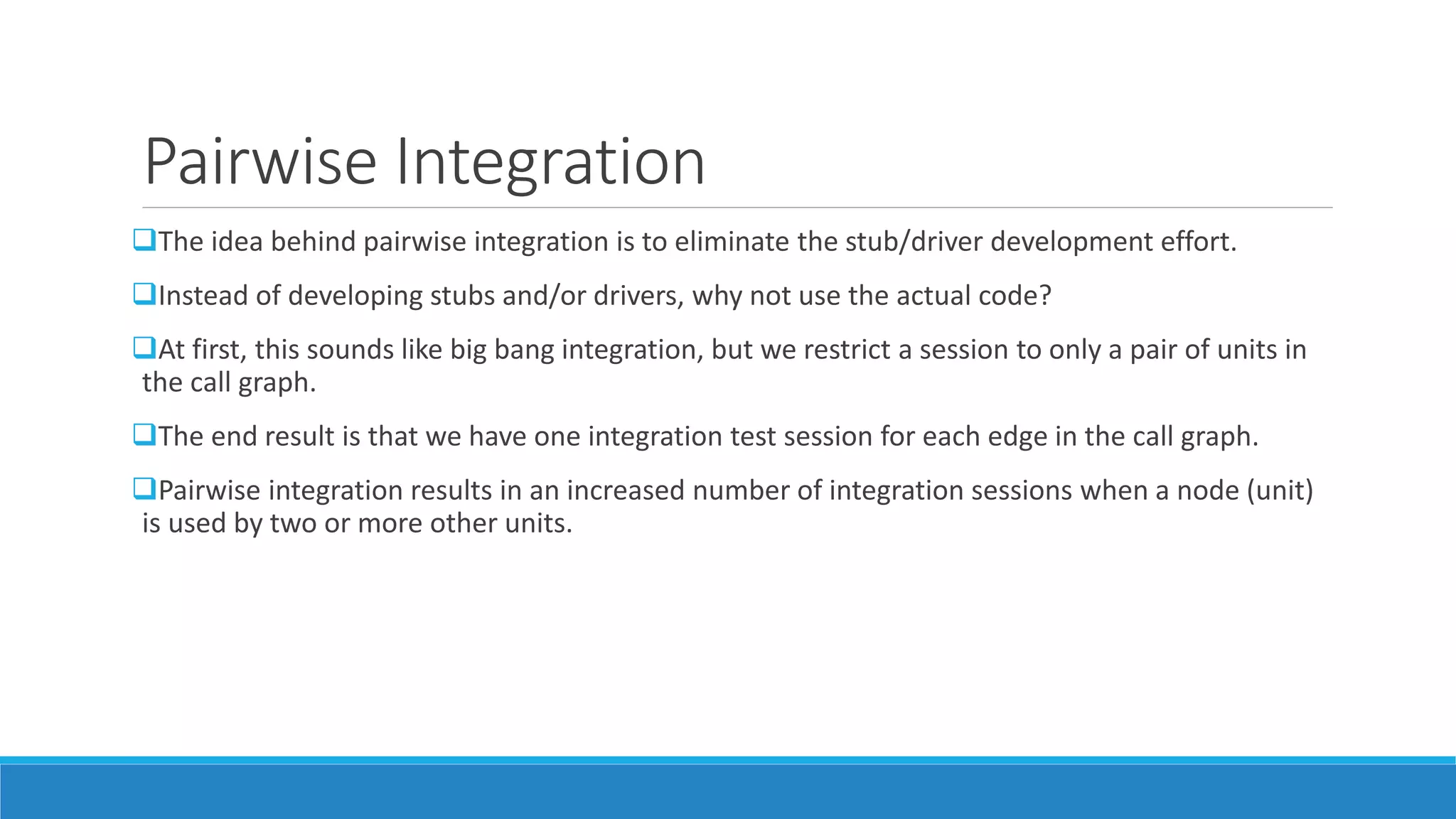 Pairwise Integration
The idea behind pairwise integration is to eliminate the stub/driver development effort.
Instead of developing stubs and/or drivers, why not use the actual code?
At first, this sounds like big bang integration, but we restrict a session to only a pair of units in
the call graph.
The end result is that we have one integration test session for each edge in the call graph.
Pairwise integration results in an increased number of integration sessions when a node (unit)
is used by two or more other units.
 
