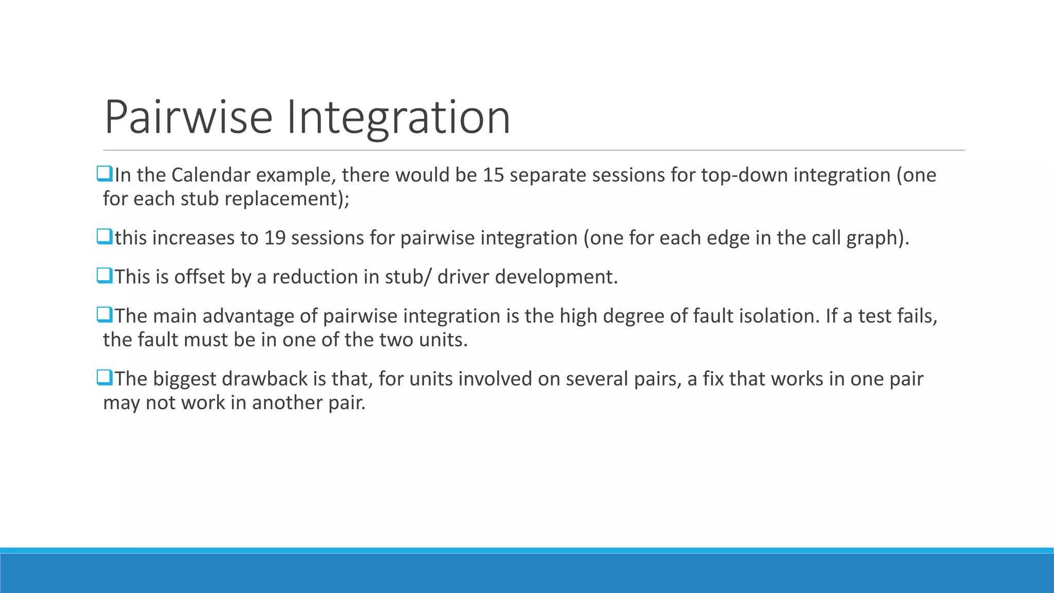 Pairwise Integration
In the Calendar example, there would be 15 separate sessions for top-down integration (one
for each stub replacement);
this increases to 19 sessions for pairwise integration (one for each edge in the call graph).
This is offset by a reduction in stub/ driver development.
The main advantage of pairwise integration is the high degree of fault isolation. If a test fails,
the fault must be in one of the two units.
The biggest drawback is that, for units involved on several pairs, a fix that works in one pair
may not work in another pair.
 