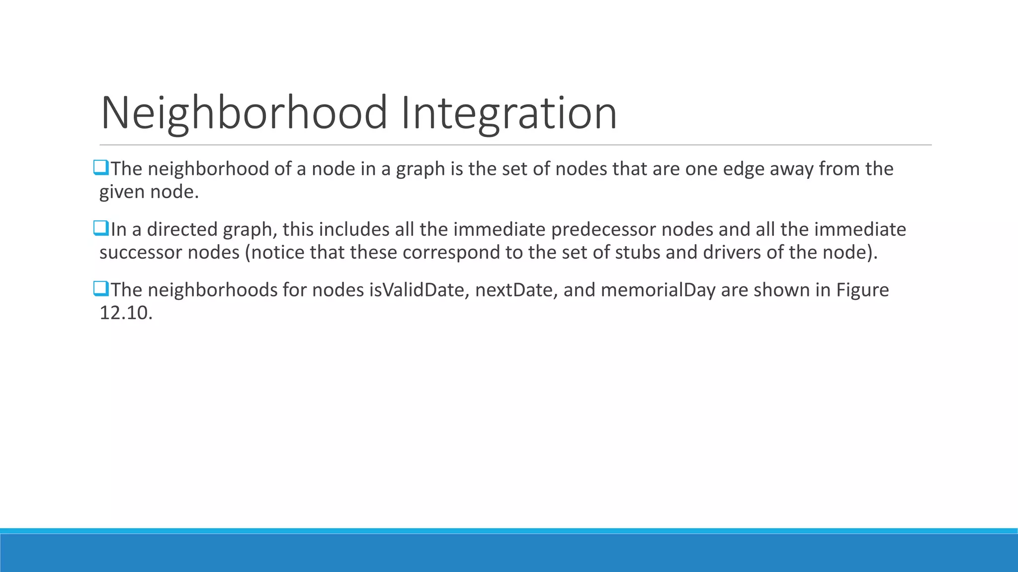 Neighborhood Integration
The neighborhood of a node in a graph is the set of nodes that are one edge away from the
given node.
In a directed graph, this includes all the immediate predecessor nodes and all the immediate
successor nodes (notice that these correspond to the set of stubs and drivers of the node).
The neighborhoods for nodes isValidDate, nextDate, and memorialDay are shown in Figure
12.10.
 