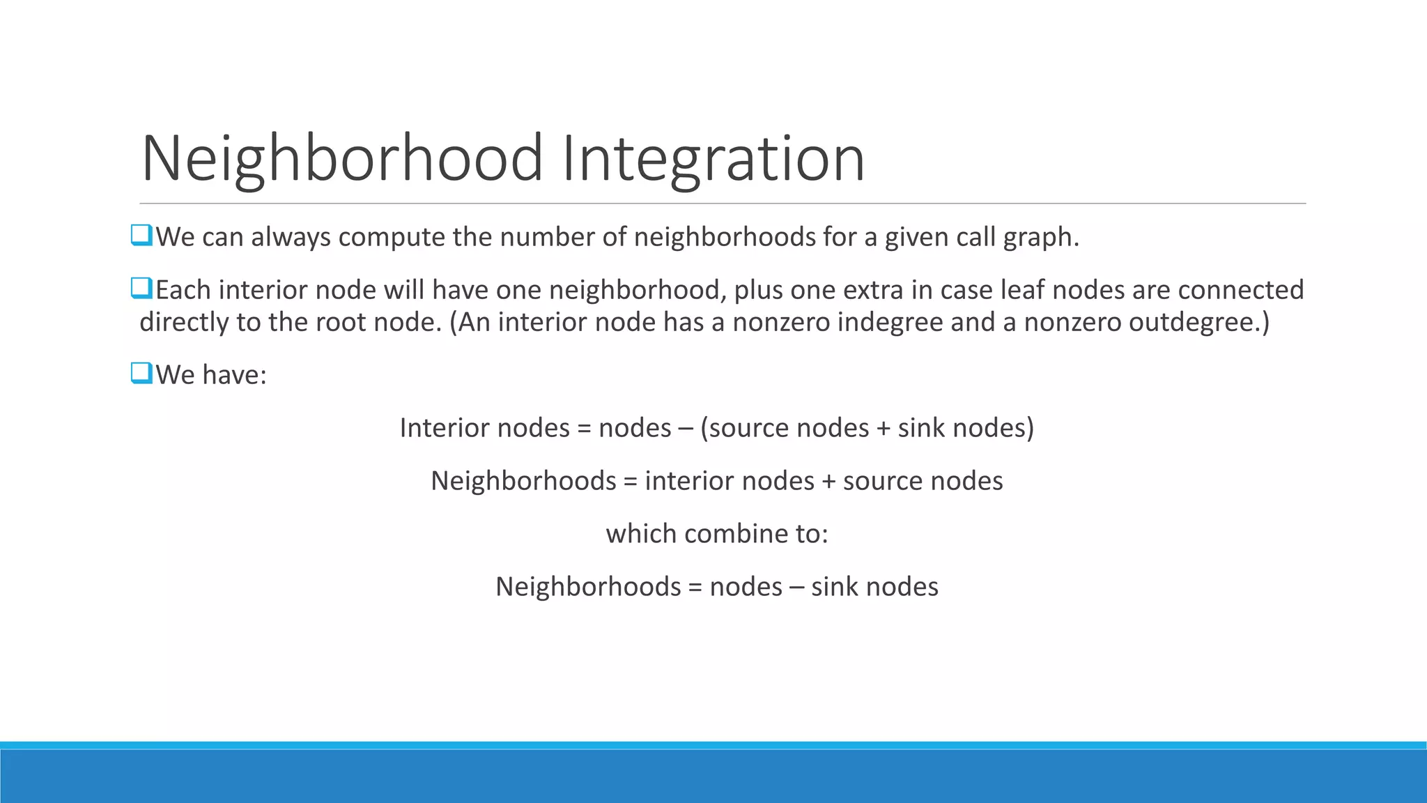 Neighborhood Integration
We can always compute the number of neighborhoods for a given call graph.
Each interior node will have one neighborhood, plus one extra in case leaf nodes are connected
directly to the root node. (An interior node has a nonzero indegree and a nonzero outdegree.)
We have:
Interior nodes = nodes – (source nodes + sink nodes)
Neighborhoods = interior nodes + source nodes
which combine to:
Neighborhoods = nodes – sink nodes
 
