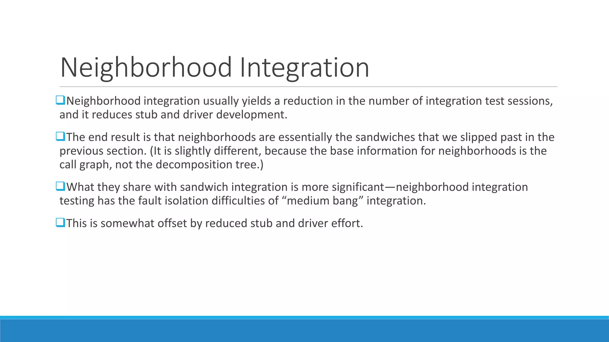 Neighborhood Integration
Neighborhood integration usually yields a reduction in the number of integration test sessions,
and it reduces stub and driver development.
The end result is that neighborhoods are essentially the sandwiches that we slipped past in the
previous section. (It is slightly different, because the base information for neighborhoods is the
call graph, not the decomposition tree.)
What they share with sandwich integration is more significant—neighborhood integration
testing has the fault isolation difficulties of “medium bang” integration.
This is somewhat offset by reduced stub and driver effort.
 