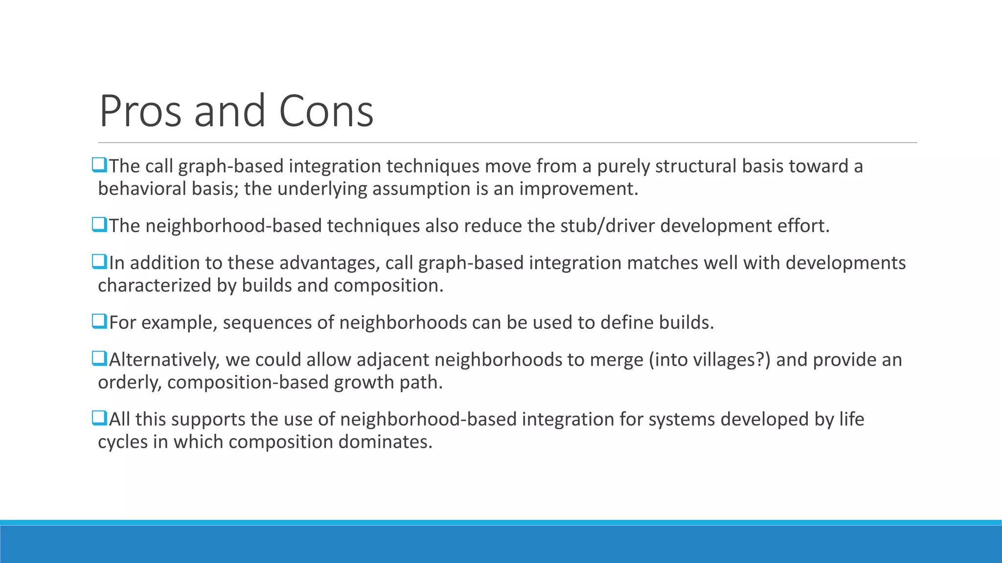 Pros and Cons
The call graph-based integration techniques move from a purely structural basis toward a
behavioral basis; the underlying assumption is an improvement.
The neighborhood-based techniques also reduce the stub/driver development effort.
In addition to these advantages, call graph-based integration matches well with developments
characterized by builds and composition.
For example, sequences of neighborhoods can be used to define builds.
Alternatively, we could allow adjacent neighborhoods to merge (into villages?) and provide an
orderly, composition-based growth path.
All this supports the use of neighborhood-based integration for systems developed by life
cycles in which composition dominates.
 