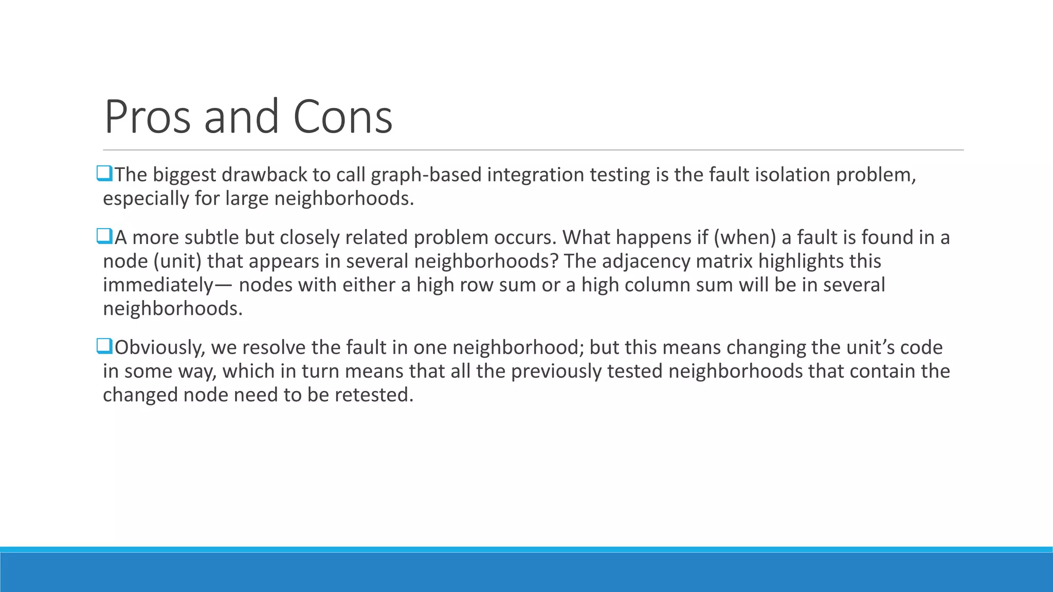 Pros and Cons
The biggest drawback to call graph-based integration testing is the fault isolation problem,
especially for large neighborhoods.
A more subtle but closely related problem occurs. What happens if (when) a fault is found in a
node (unit) that appears in several neighborhoods? The adjacency matrix highlights this
immediately— nodes with either a high row sum or a high column sum will be in several
neighborhoods.
Obviously, we resolve the fault in one neighborhood; but this means changing the unit’s code
in some way, which in turn means that all the previously tested neighborhoods that contain the
changed node need to be retested.
 