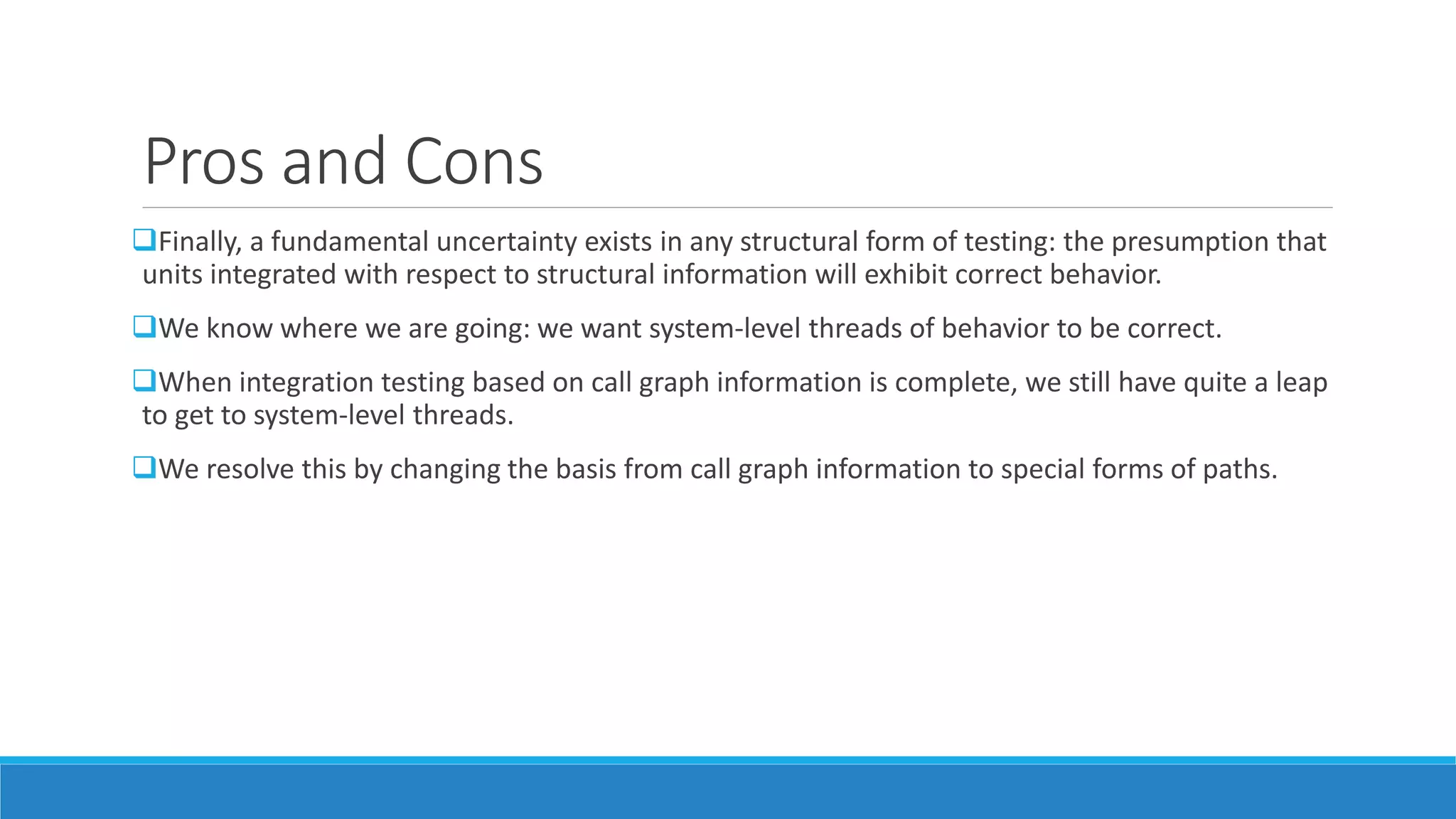 Pros and Cons
Finally, a fundamental uncertainty exists in any structural form of testing: the presumption that
units integrated with respect to structural information will exhibit correct behavior.
We know where we are going: we want system-level threads of behavior to be correct.
When integration testing based on call graph information is complete, we still have quite a leap
to get to system-level threads.
We resolve this by changing the basis from call graph information to special forms of paths.
 