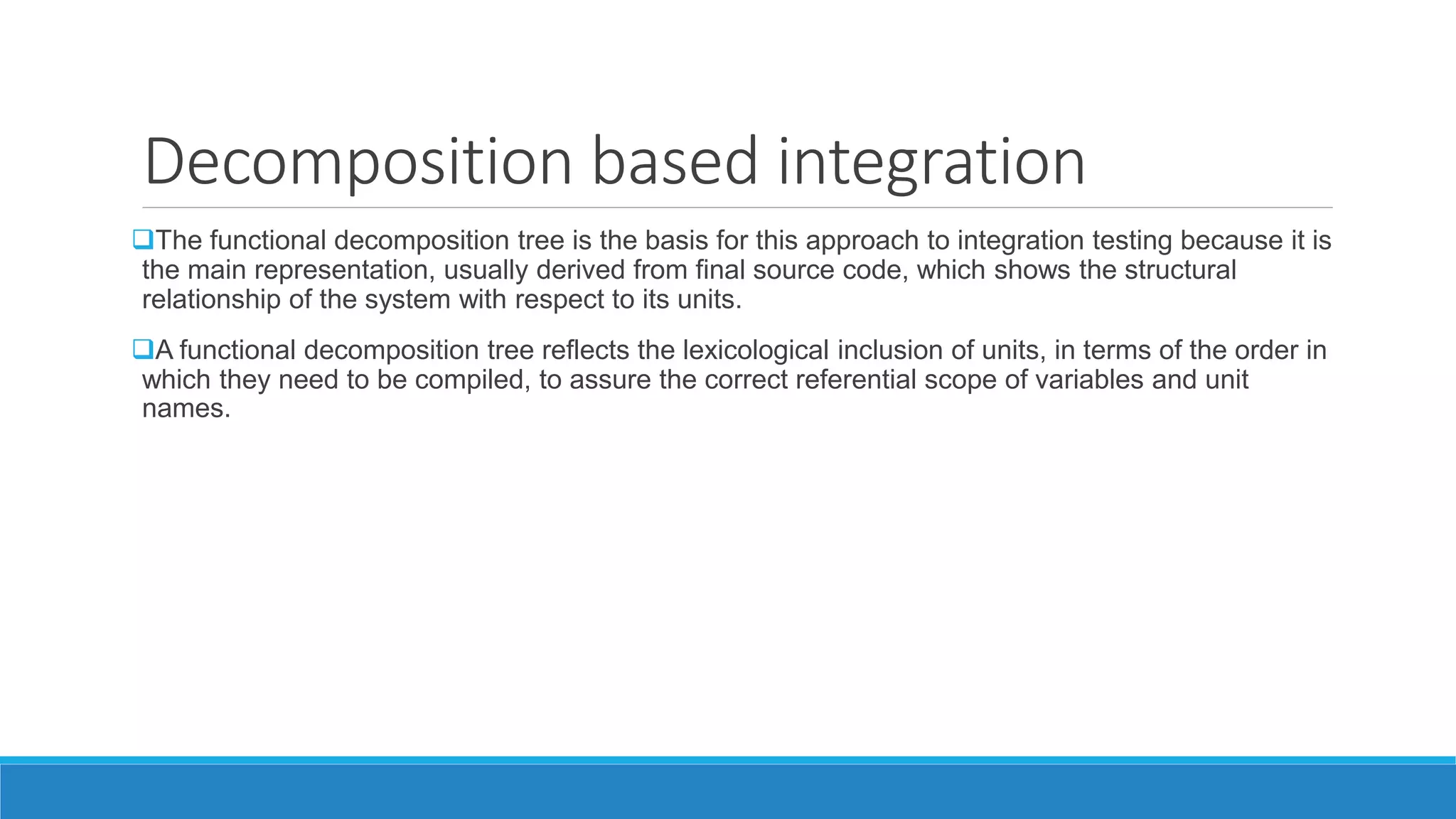 Decomposition based integration
The functional decomposition tree is the basis for this approach to integration testing because it is
the main representation, usually derived from final source code, which shows the structural
relationship of the system with respect to its units.
A functional decomposition tree reflects the lexicological inclusion of units, in terms of the order in
which they need to be compiled, to assure the correct referential scope of variables and unit
names.
 
