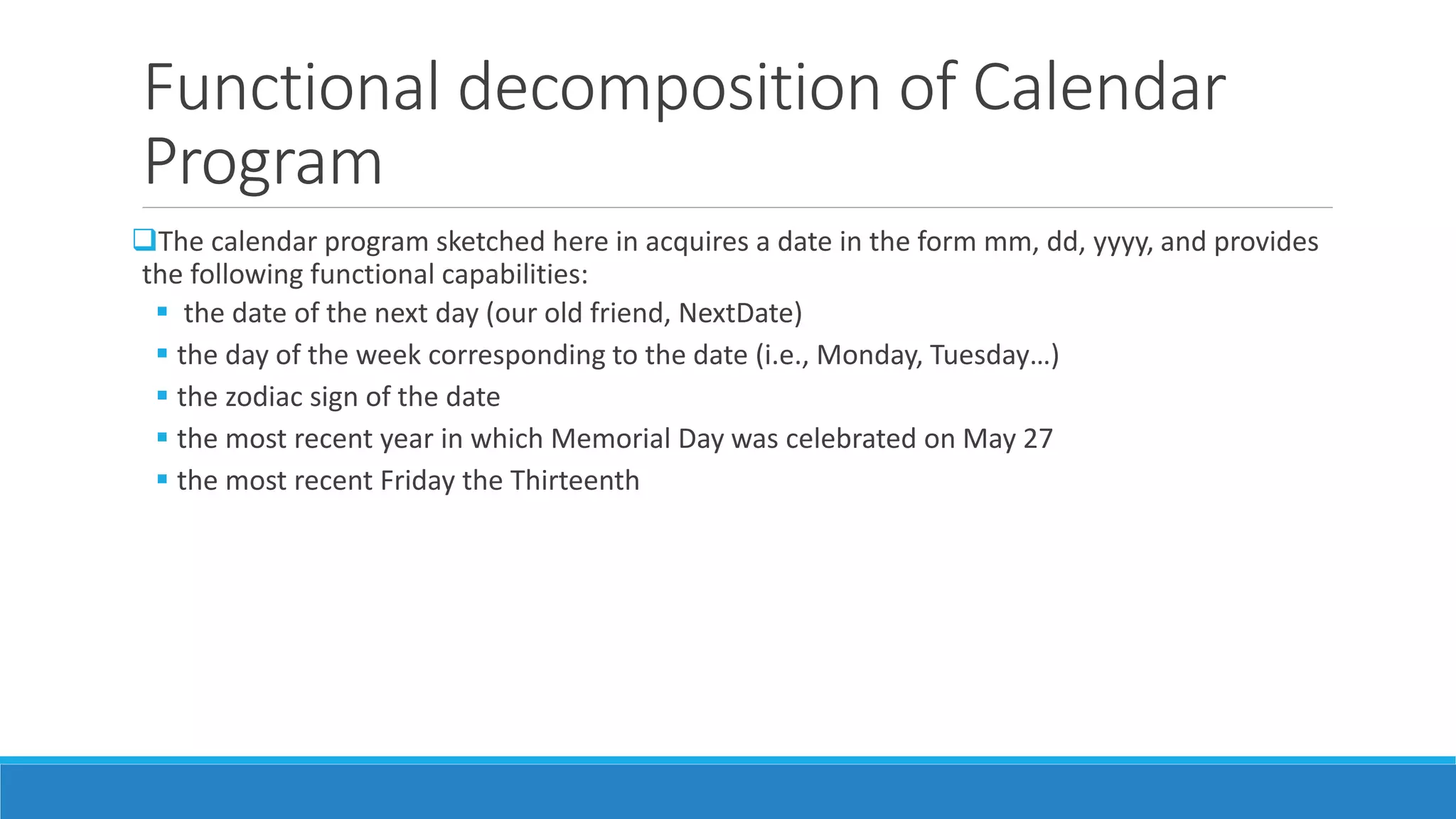 Functional decomposition of Calendar
Program
The calendar program sketched here in acquires a date in the form mm, dd, yyyy, and provides
the following functional capabilities:
 the date of the next day (our old friend, NextDate)
 the day of the week corresponding to the date (i.e., Monday, Tuesday…)
 the zodiac sign of the date
 the most recent year in which Memorial Day was celebrated on May 27
 the most recent Friday the Thirteenth
 