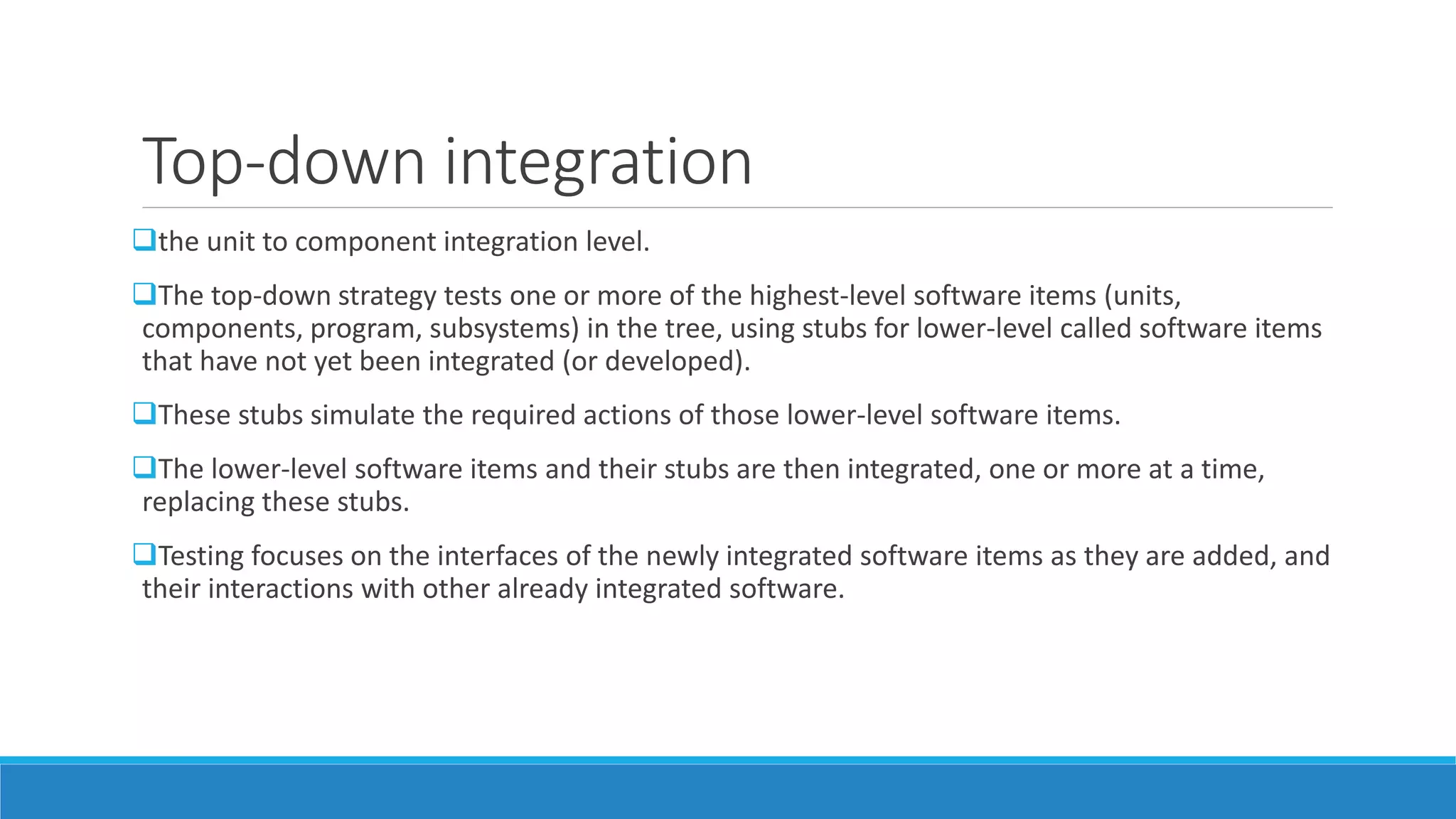 Top-down integration
the unit to component integration level.
The top-down strategy tests one or more of the highest-level software items (units,
components, program, subsystems) in the tree, using stubs for lower-level called software items
that have not yet been integrated (or developed).
These stubs simulate the required actions of those lower-level software items.
The lower-level software items and their stubs are then integrated, one or more at a time,
replacing these stubs.
Testing focuses on the interfaces of the newly integrated software items as they are added, and
their interactions with other already integrated software.
 