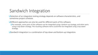 Sandwich Integration
Selection of an integration testing strategy depends on software characteristics, and
sometimes project schedule.
Different approaches can also be used for different parts of the software.
For example, some parts of the software can be integrated using a bottom-up strategy, and other parts
using a top-down strategy. The resulting software items could then be integrated using a top-down
strategy.
Sandwich integration is a combination of top-down and bottom-up integration.
 