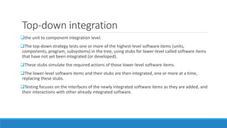 Top-down integration
the unit to component integration level.
The top-down strategy tests one or more of the highest-level software items (units,
components, program, subsystems) in the tree, using stubs for lower-level called software items
that have not yet been integrated (or developed).
These stubs simulate the required actions of those lower-level software items.
The lower-level software items and their stubs are then integrated, one or more at a time,
replacing these stubs.
Testing focuses on the interfaces of the newly integrated software items as they are added, and
their interactions with other already integrated software.
 