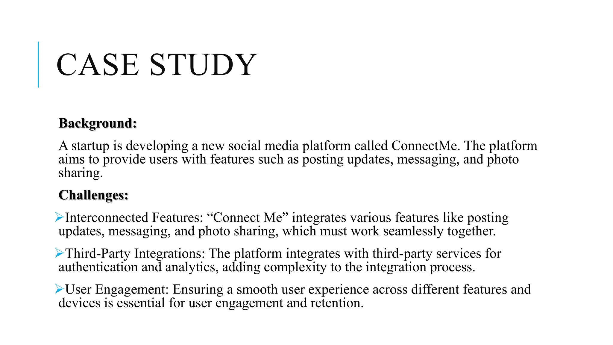 CASE STUDY
Background:
A startup is developing a new social media platform called ConnectMe. The platform
aims to provide users with features such as posting updates, messaging, and photo
sharing.
Challenges:
Interconnected Features: “Connect Me” integrates various features like posting
updates, messaging, and photo sharing, which must work seamlessly together.
Third-Party Integrations: The platform integrates with third-party services for
authentication and analytics, adding complexity to the integration process.
User Engagement: Ensuring a smooth user experience across different features and
devices is essential for user engagement and retention.
 
