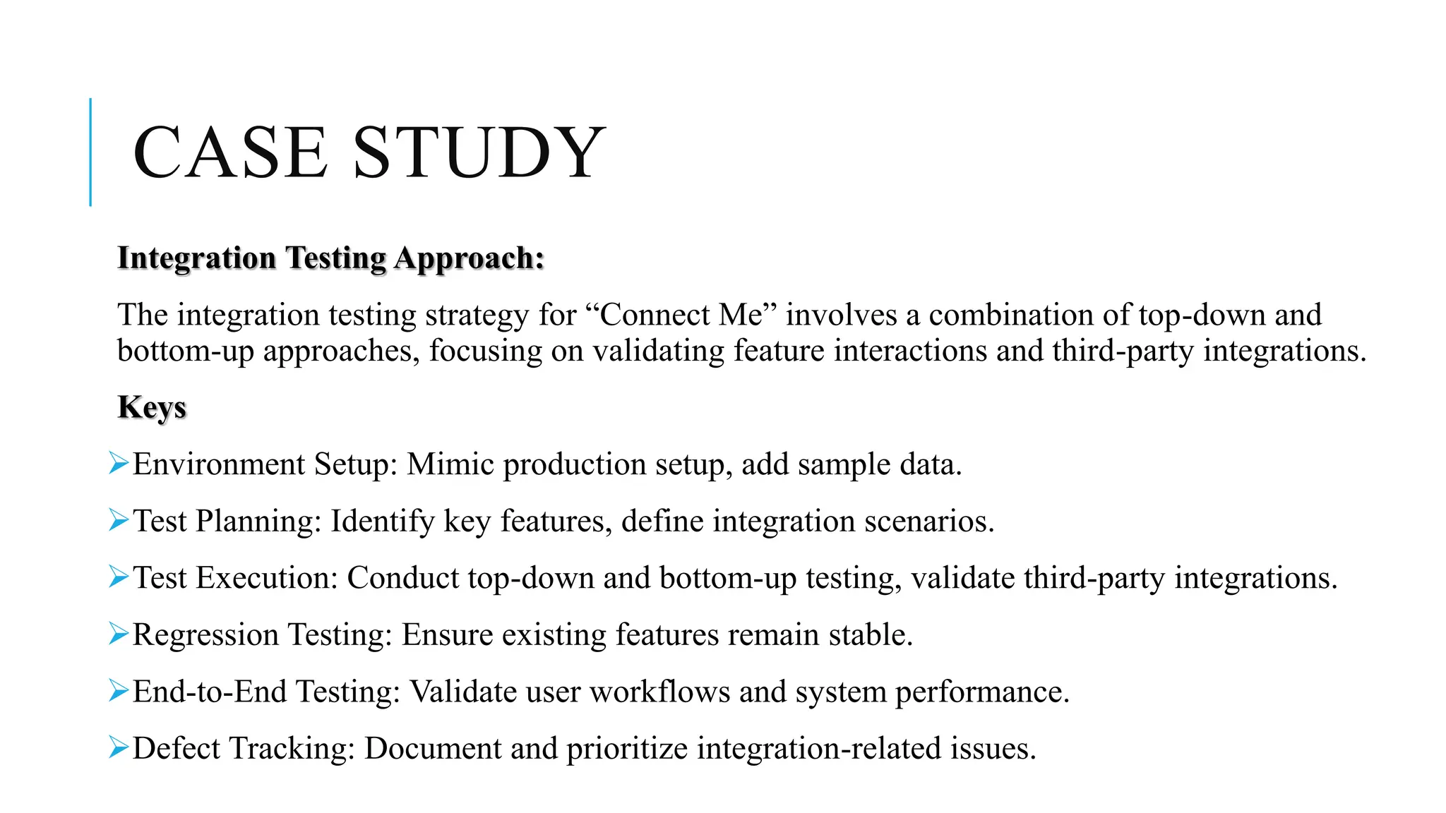 CASE STUDY
Integration Testing Approach:
The integration testing strategy for “Connect Me” involves a combination of top-down and
bottom-up approaches, focusing on validating feature interactions and third-party integrations.
Keys
Environment Setup: Mimic production setup, add sample data.
Test Planning: Identify key features, define integration scenarios.
Test Execution: Conduct top-down and bottom-up testing, validate third-party integrations.
Regression Testing: Ensure existing features remain stable.
End-to-End Testing: Validate user workflows and system performance.
Defect Tracking: Document and prioritize integration-related issues.
 