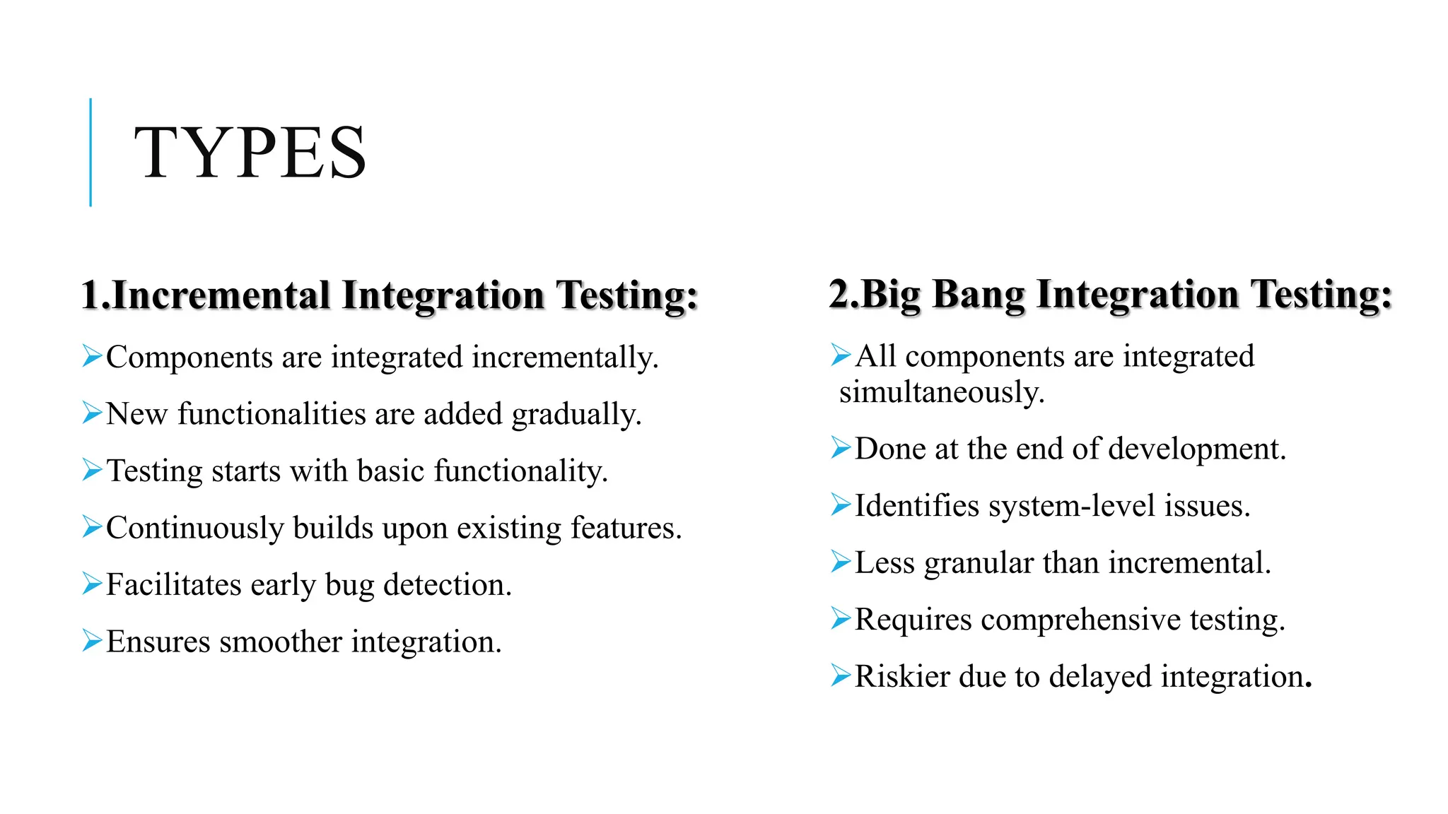 TYPES
1.Incremental Integration Testing:
Components are integrated incrementally.
New functionalities are added gradually.
Testing starts with basic functionality.
Continuously builds upon existing features.
Facilitates early bug detection.
Ensures smoother integration.
2.Big Bang Integration Testing:
All components are integrated
simultaneously.
Done at the end of development.
Identifies system-level issues.
Less granular than incremental.
Requires comprehensive testing.
Riskier due to delayed integration.
 