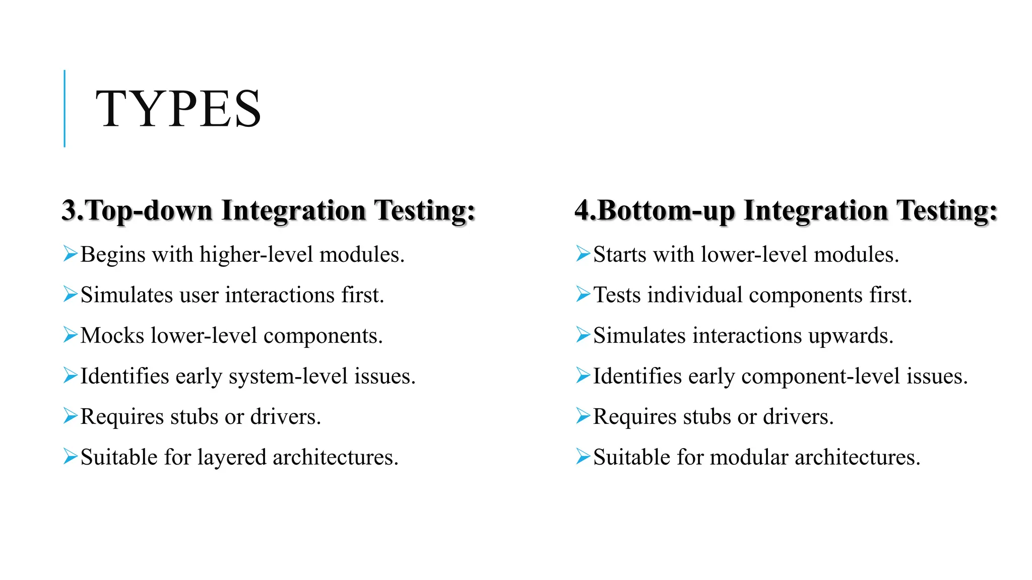 TYPES
3.Top-down Integration Testing:
Begins with higher-level modules.
Simulates user interactions first.
Mocks lower-level components.
Identifies early system-level issues.
Requires stubs or drivers.
Suitable for layered architectures.
4.Bottom-up Integration Testing:
Starts with lower-level modules.
Tests individual components first.
Simulates interactions upwards.
Identifies early component-level issues.
Requires stubs or drivers.
Suitable for modular architectures.
 