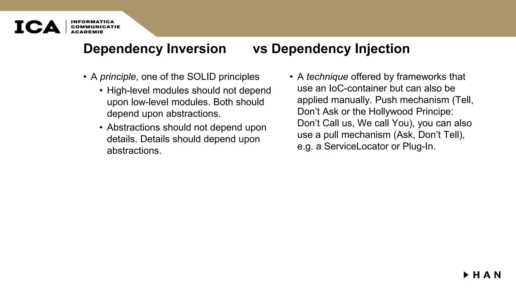 Dependency Inversion vs Dependency Injection • A principle, one of the SOLID principles • High-level modules should not depend upon low-level modules. Both should depend upon abstractions. • Abstractions should not depend upon details. Details should depend upon abstractions. • A technique offered by frameworks that use an IoC-container but can also be applied manually. Push mechanism (Tell, Don’t Ask or the Hollywood Principe: Don’t Call us, We call You), you can also use a pull mechanism (Ask, Don’t Tell), e.g. a ServiceLocator or Plug-In. 