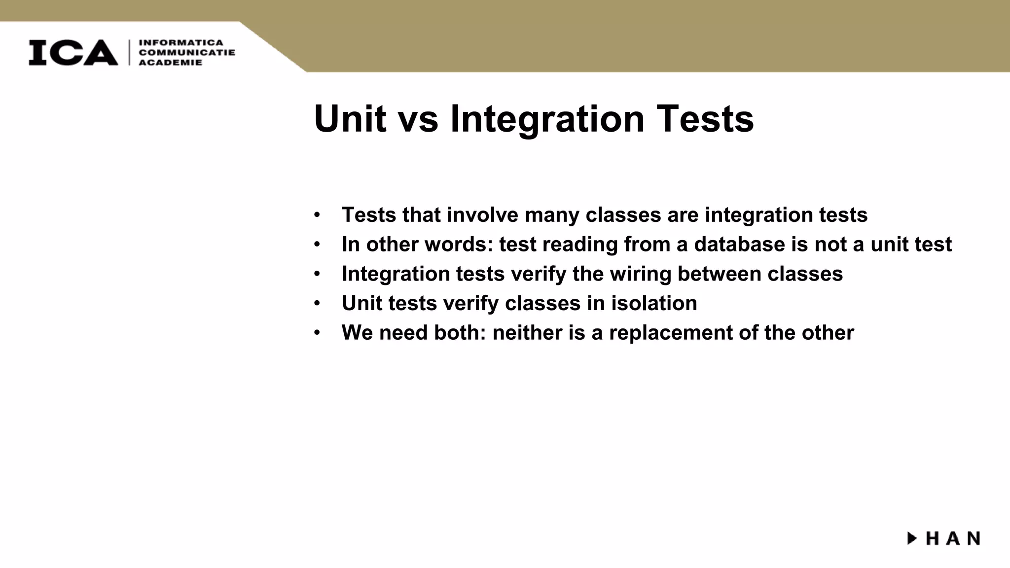 Unit vs Integration Tests • Tests that involve many classes are integration tests • In other words: test reading from a database is not a unit test • Integration tests verify the wiring between classes • Unit tests verify classes in isolation • We need both: neither is a replacement of the other 