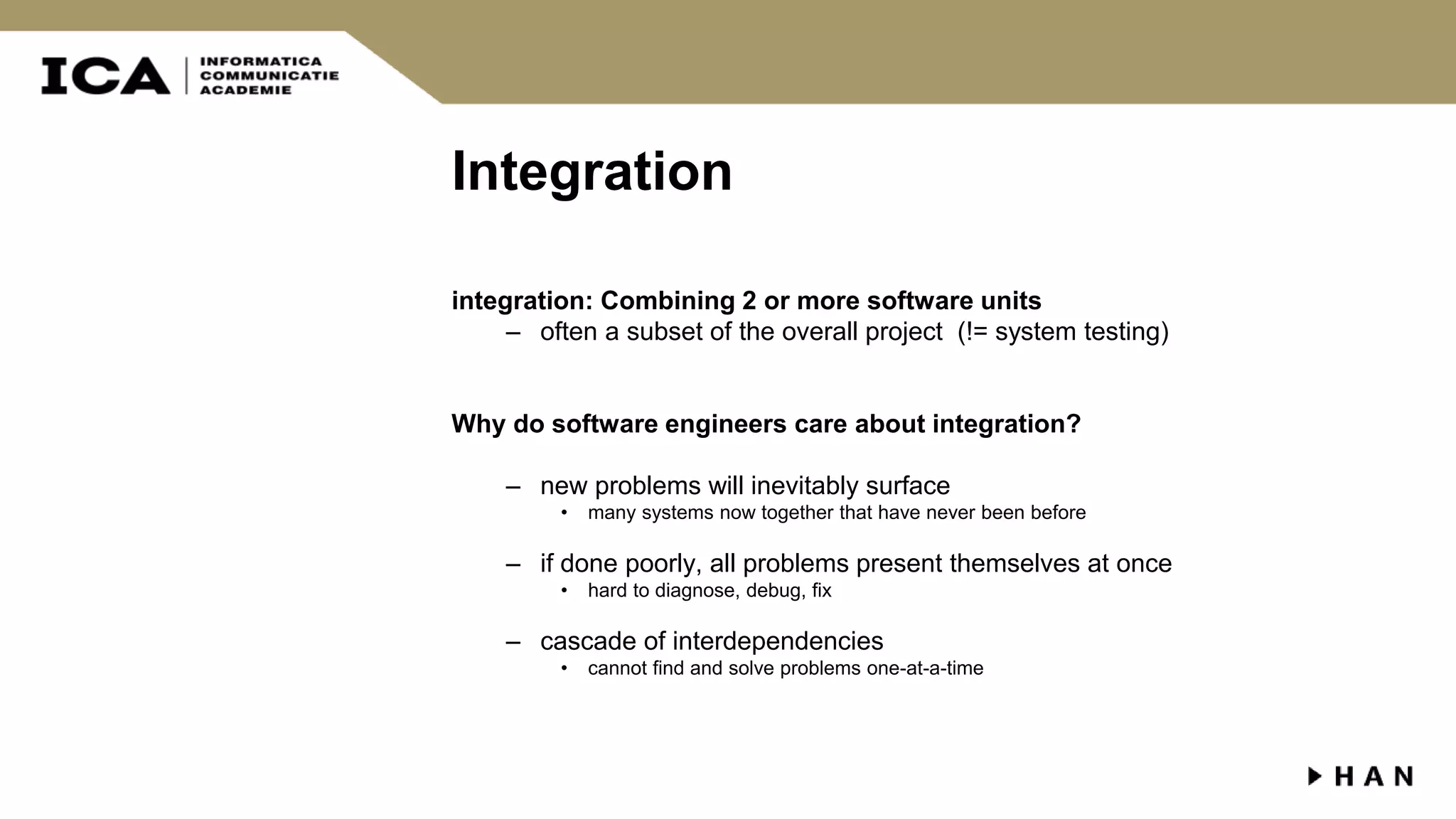 Integration integration: Combining 2 or more software units – often a subset of the overall project (!= system testing) Why do software engineers care about integration? – new problems will inevitably surface • many systems now together that have never been before – if done poorly, all problems present themselves at once • hard to diagnose, debug, fix – cascade of interdependencies • cannot find and solve problems one-at-a-time 