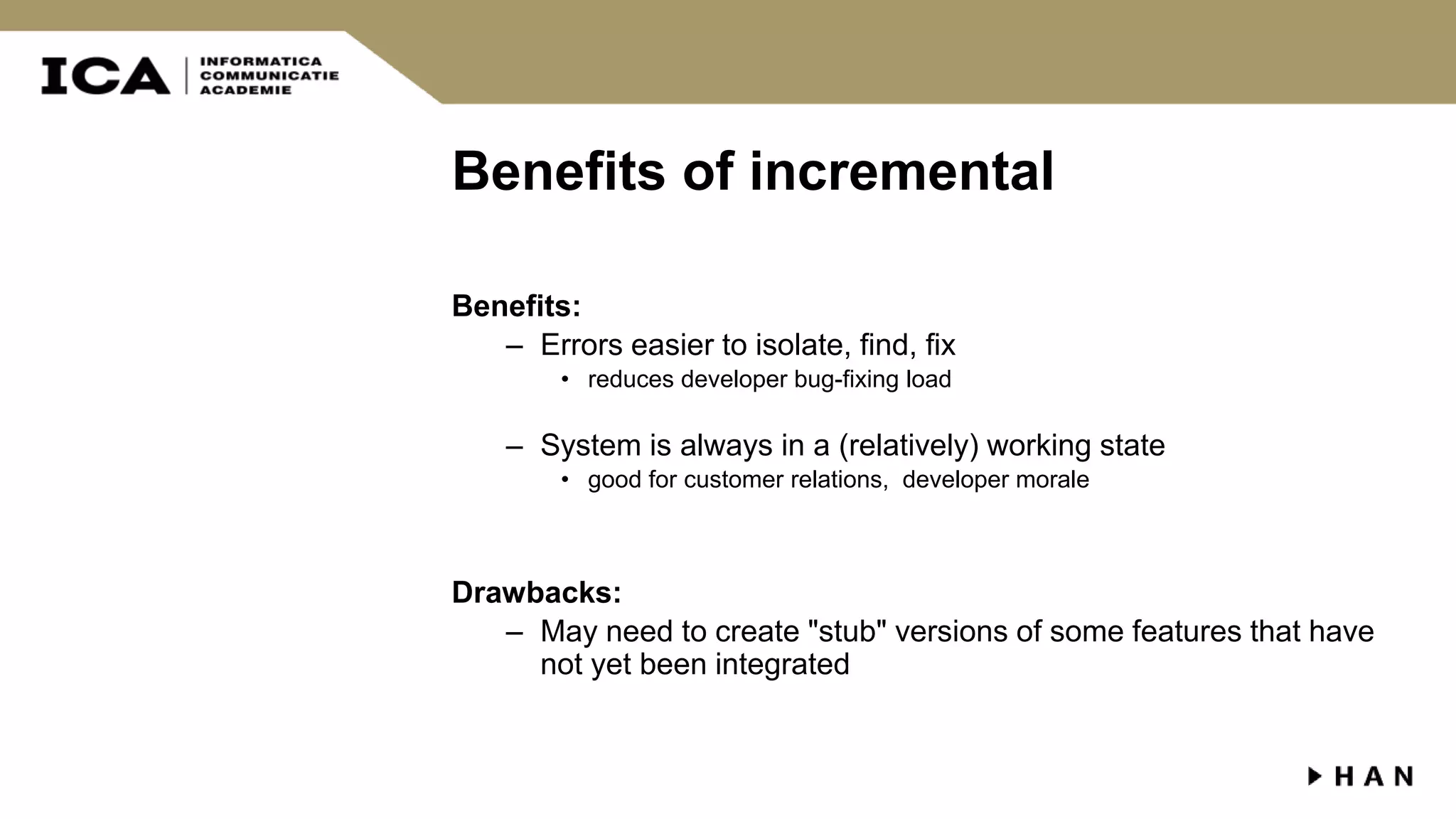 Benefits of incremental Benefits: – Errors easier to isolate, find, fix • reduces developer bug-fixing load – System is always in a (relatively) working state • good for customer relations, developer morale Drawbacks: – May need to create "stub" versions of some features that have not yet been integrated 