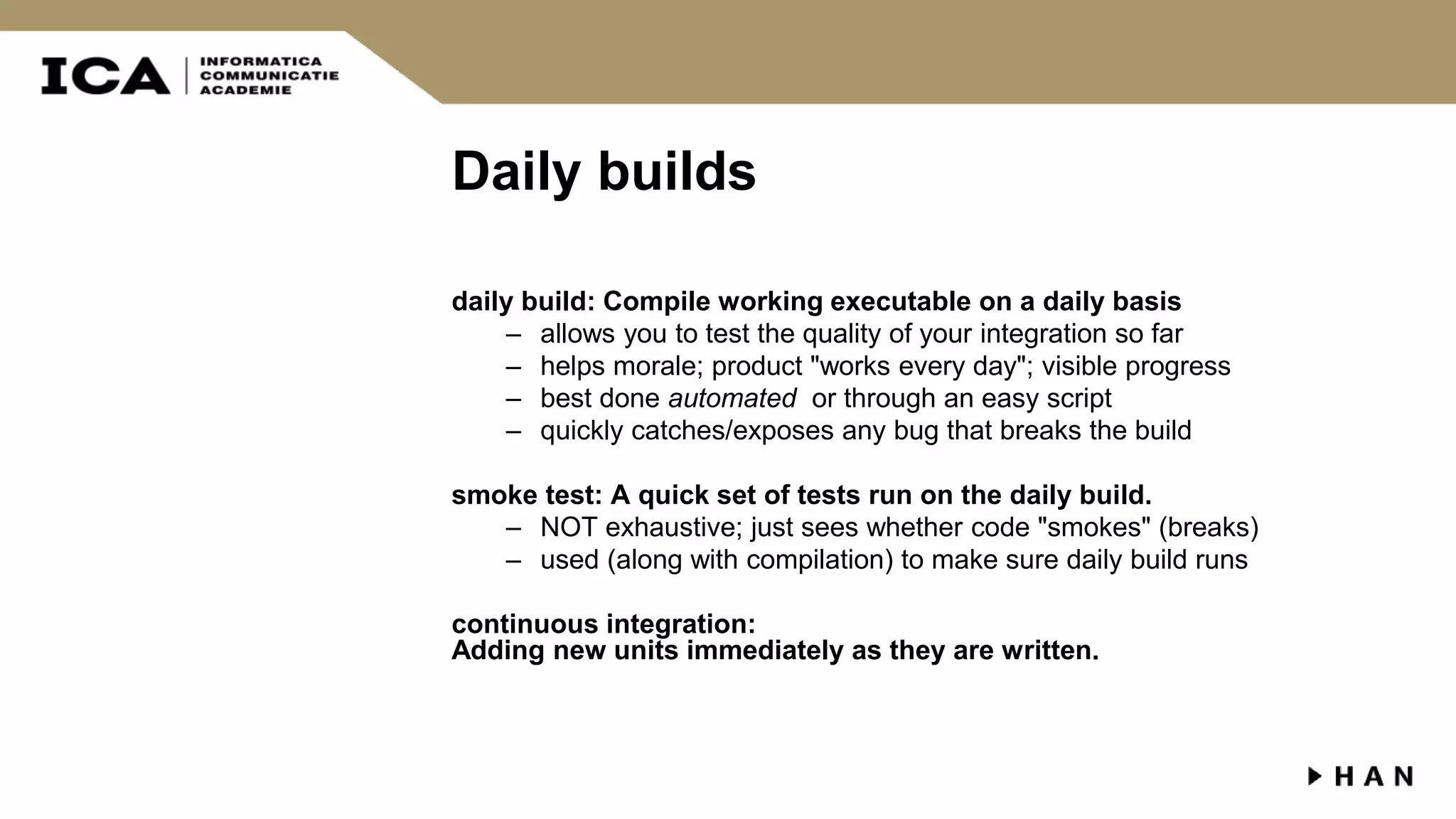 Daily builds daily build: Compile working executable on a daily basis – allows you to test the quality of your integration so far – helps morale; product "works every day"; visible progress – best done automated or through an easy script – quickly catches/exposes any bug that breaks the build smoke test: A quick set of tests run on the daily build. – NOT exhaustive; just sees whether code "smokes" (breaks) – used (along with compilation) to make sure daily build runs continuous integration: Adding new units immediately as they are written. 
