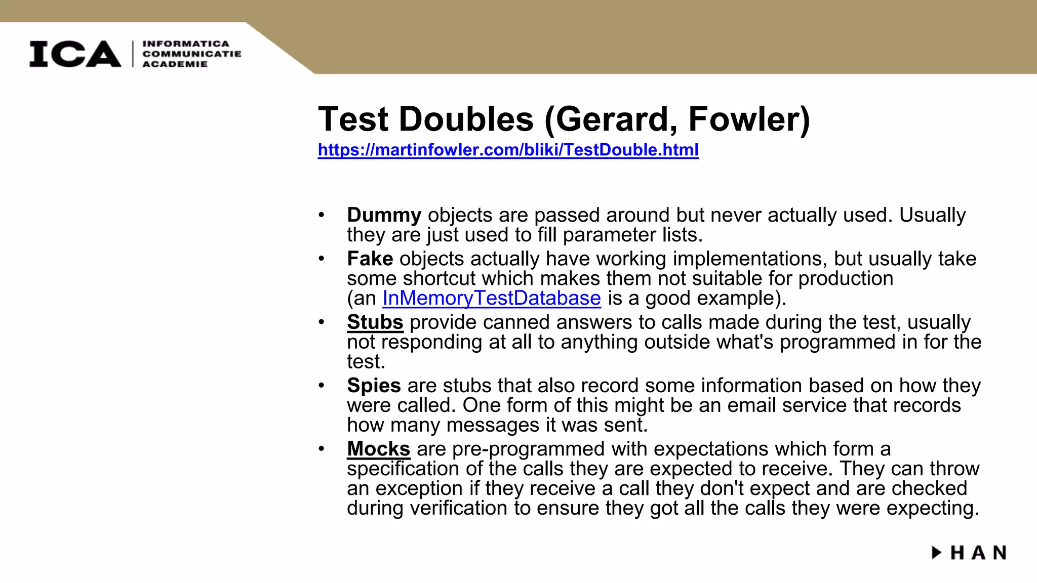 Test Doubles (Gerard, Fowler) https://martinfowler.com/bliki/TestDouble.html • Dummy objects are passed around but never actually used. Usually they are just used to fill parameter lists. • Fake objects actually have working implementations, but usually take some shortcut which makes them not suitable for production (an InMemoryTestDatabase is a good example). • Stubs provide canned answers to calls made during the test, usually not responding at all to anything outside what's programmed in for the test. • Spies are stubs that also record some information based on how they were called. One form of this might be an email service that records how many messages it was sent. • Mocks are pre-programmed with expectations which form a specification of the calls they are expected to receive. They can throw an exception if they receive a call they don't expect and are checked during verification to ensure they got all the calls they were expecting. 