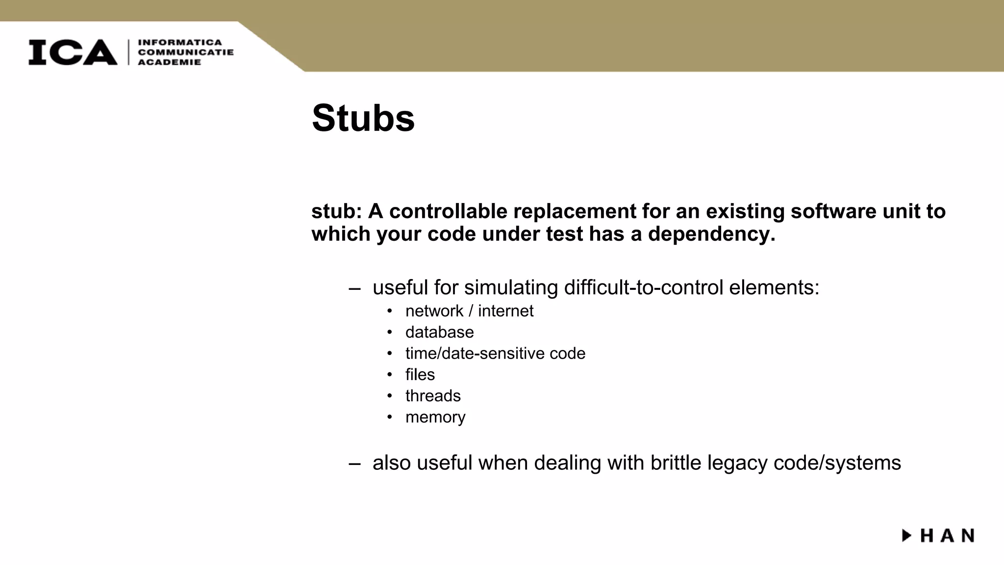 Stubs stub: A controllable replacement for an existing software unit to which your code under test has a dependency. – useful for simulating difficult-to-control elements: • network / internet • database • time/date-sensitive code • files • threads • memory – also useful when dealing with brittle legacy code/systems 
