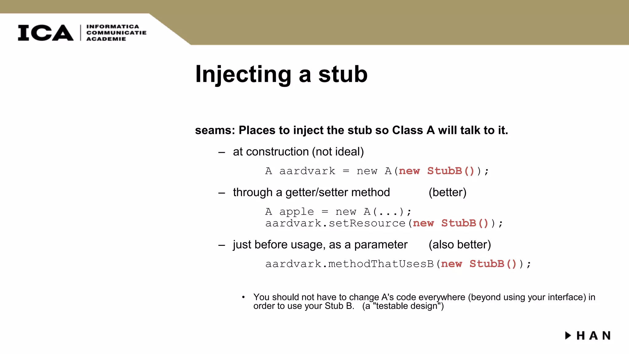 Injecting a stub seams: Places to inject the stub so Class A will talk to it. – at construction (not ideal) A aardvark = new A(new StubB()); – through a getter/setter method (better) A apple = new A(...); aardvark.setResource(new StubB()); – just before usage, as a parameter (also better) aardvark.methodThatUsesB(new StubB()); • You should not have to change A's code everywhere (beyond using your interface) in order to use your Stub B. (a "testable design") 