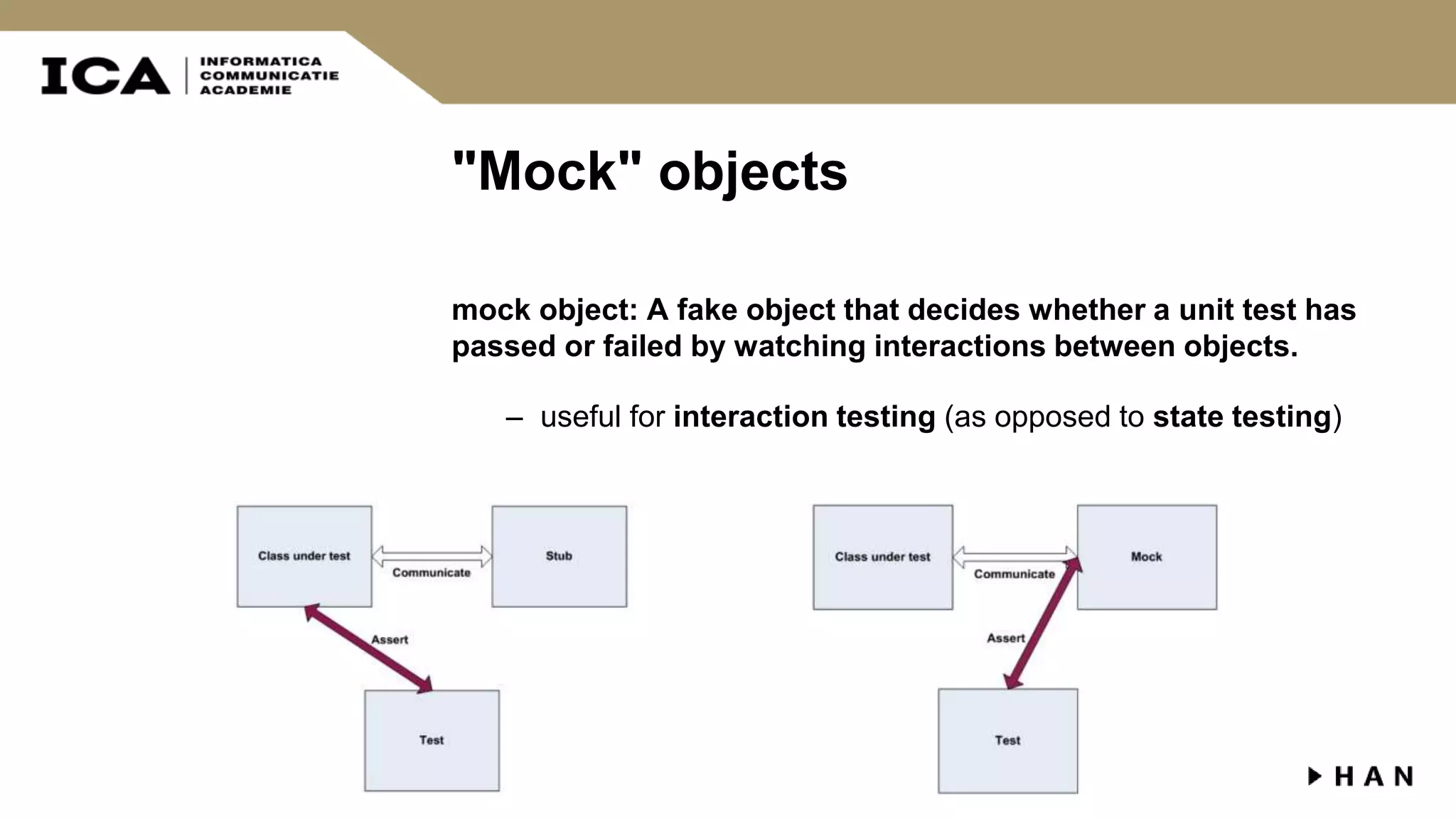 "Mock" objects mock object: A fake object that decides whether a unit test has passed or failed by watching interactions between objects. – useful for interaction testing (as opposed to state testing) 
