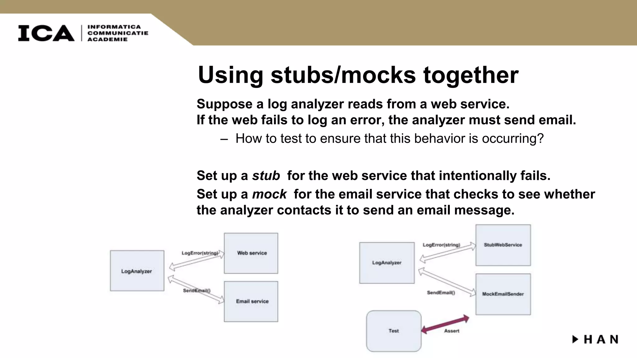 Using stubs/mocks together Suppose a log analyzer reads from a web service. If the web fails to log an error, the analyzer must send email. – How to test to ensure that this behavior is occurring? Set up a stub for the web service that intentionally fails. Set up a mock for the email service that checks to see whether the analyzer contacts it to send an email message. 
