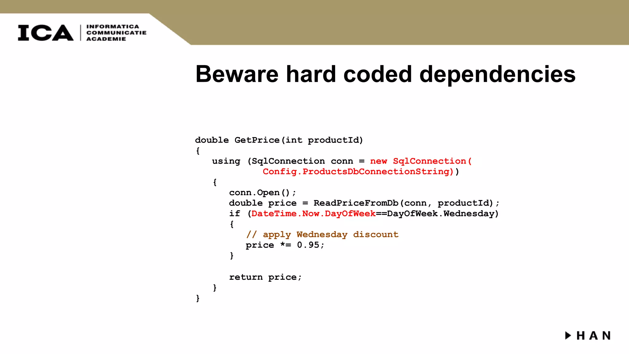 Beware hard coded dependencies double GetPrice(int productId) { using (SqlConnection conn = new SqlConnection( Config.ProductsDbConnectionString)) { conn.Open(); double price = ReadPriceFromDb(conn, productId); if (DateTime.Now.DayOfWeek==DayOfWeek.Wednesday) { // apply Wednesday discount price *= 0.95; } return price; } } 