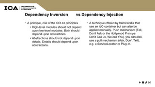Dependency Inversion vs Dependency Injection
• A principle, one of the SOLID principles
• High-level modules should not depend
upon low-level modules. Both should
depend upon abstractions.
• Abstractions should not depend upon
details. Details should depend upon
abstractions.
• A technique offered by frameworks that
use an IoC-container but can also be
applied manually. Push mechanism (Tell,
Don’t Ask or the Hollywood Principe:
Don’t Call us, We call You), you can also
use a pull mechanism (Ask, Don’t Tell),
e.g. a ServiceLocator or Plug-In.
 