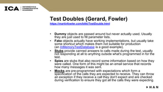 Test Doubles (Gerard, Fowler)
https://martinfowler.com/bliki/TestDouble.html
• Dummy objects are passed around but never actually used. Usually
they are just used to fill parameter lists.
• Fake objects actually have working implementations, but usually take
some shortcut which makes them not suitable for production
(an InMemoryTestDatabase is a good example).
• Stubs provide canned answers to calls made during the test, usually
not responding at all to anything outside what's programmed in for the
test.
• Spies are stubs that also record some information based on how they
were called. One form of this might be an email service that records
how many messages it was sent.
• Mocks are pre-programmed with expectations which form a
specification of the calls they are expected to receive. They can throw
an exception if they receive a call they don't expect and are checked
during verification to ensure they got all the calls they were expecting.
 
